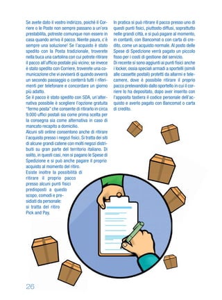 Se avete dato il vostro indirizzo, poiché il Cor-
riere o le Poste non sempre passano a un’ora
prestabilita, potreste comunque non essere in
casa quando arriva il pacco. Niente paura, c’è
sempre una soluzione! Se l’acquisto è stato
spedito con la Posta tradizionale, troverete
nella buca una cartolina con cui potrete ritirare
il pacco all’ufﬁcio postale più vicino; se invece
è stato spedito con Corriere, troverete una co-
municazione che vi avviserà di quando avverrà
un secondo passaggio o conterrà tutti i riferi-
menti per telefonare e concordare un giorno
più adatto.
Se il pacco è stato spedito con SDA, un’alter-
nativa possibile è scegliere l’opzione gratuita
“fermo posta” che consente di ritirarlo in circa
9.000 ufﬁci postali sia come prima scelta per
la consegna sia come alternativa in caso di
mancato recapito a domicilio.
Alcuni siti online consentono anche di ritirare
l’acquisto presso i negozi ﬁsici. Si tratta dei siti
di alcune grandi catene con molti negozi distri-
buiti su gran parte del territorio italiano. Di
solito, in questi casi, non si pagano le Spese di
Spedizione e si può anche pagare il proprio
acquisto al momento del ritiro.
Esiste inoltre la possibilità di
ritirare il proprio pacco
presso alcuni punti fisici
predisposti a questo
scopo, comodi e pre-
sidiati da personale:
si tratta del ritiro
Pick and Pay.
In pratica si può ritirare il pacco presso uno di
questi punti ﬁsici, piuttosto diffusi, soprattutto
nelle grandi città, e si può pagare al momento,
in contanti, con Bancomat o con carta di cre-
dito, come un acquisto normale. Al posto delle
Spese di Spedizione verrà pagato un piccolo
ﬁsso per i costi di gestione del servizio.
Di recente si sono aggiunti ai punti ﬁsici anche
i locker, ossia speciali armadi a sportelli (simili
alle cassette postali) protetti da allarmi e tele-
camere, dove è possibile ritirare il proprio
pacco prelevandolo dallo sportello in cui il cor-
riere lo ha depositato, dopo aver inserito con
l’apposita tastiera il codice personale dell’ac-
quisto e averlo pagato con Bancomat o carta
di credito.
26
 
