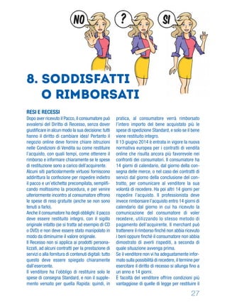 27
8. Soddisfatti
o rimborsati
RESI E RECESSI
Dopo aver ricevuto il Pacco, il consumatore può
avvalersi del Diritto di Recesso, senza dover
giustiﬁcare in alcun modo la sua decisione: tutti
hanno il diritto di cambiare idea! Pertanto il
negozio online deve fornire chiare istruzioni
nelle Condizioni di Vendita su come restituire
l’acquisto, con quali tempi, come ottenere il
rimborso e informare chiaramente se le spese
di restituzione sono a carico dell’acquirente.
Alcuni siti particolarmente virtuosi forniscono
addirittura la confezione per rispedire indietro
il pacco e un’etichetta precompilata, sempliﬁ-
cando moltissimo la procedura, e per venire
ulteriormente incontro al consumatore offrono
le spese di reso gratuite (anche se non sono
tenuti a farlo).
Anche il consumatore ha degli obblighi: il pacco
deve essere restituito integro, con il sigillo
originale intatto (se si tratta ad esempio di CD
o DVD) e non deve essere stato manipolato in
modo da diminuirne il valore originale.
Il Recesso non si applica ai prodotti persona-
lizzati, ad alcuni contratti per la prestazione di
servizi o alla fornitura di contenuti digitali: tutto
questo deve essere spiegato chiaramente
dall’esercente.
Il venditore ha l’obbligo di restituire solo le
spese di consegna Standard, e non il supple-
mento versato per quella Rapida: quindi, in
pratica, al consumatore verrà rimborsato
l’intero importo del bene acquistato più le
spese di spedizione Standard, e solo se il bene
viene restituito integro.
Il 13 giugno 2014 è entrata in vigore la nuova
normativa europea per i contratti di vendita
online che risulta ancora più favorevole nei
confronti dei consumatori. Il consumatore ha
14 giorni di calendario, dal giorno della con-
segna delle merce, o nel caso dei contratti di
servizi dal giorno della conclusione del con-
tratto, per comunicare al venditore la sua
volontà di recedere. Ha poi altri 14 giorni per
rispedire l’acquisto. Il professionista deve
invece rimborsare l’acquisto entro 14 giorni di
calendario dal giorno in cui ha ricevuto la
comunicazione del consumatore di voler
recedere, utilizzando lo stesso metodo di
pagamento dell’acquirente. Il merchant può
trattenere il rimborso ﬁnché non abbia ricevuto
i beni oppure ﬁnché il consumatore non abbia
dimostrato di averli rispediti, a seconda di
quale situazione avvenga prima.
Se il venditore non vi ha adeguatamente infor-
mato sulla possibilità di recedere, il termine per
esercitare il diritto di recesso si allunga ﬁno a
un anno e 14 giorni.
È facoltà del venditore offrire condizioni più
vantaggiose di quelle di legge per restituire il
SI?NO
 