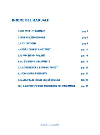 Stampato nel marzo 2015
Indice del Manuale
1. CHE COS’È L'ECOMMERCE pag. 3
2. DOVE ACQUISTARE ONLINE pag. 6
3. I SITI DI VENDITA pag. 9
4. COME SI COMPRA VIA INTERNET pag. 11
5. IL PROCESSO DI ACQUISTO pag. 13
6. GLI STRUMENTI DI PAGAMENTO pag. 16
7. LA SPEDIZIONE E IL RITIRO DEI PRODOTTI pag. 25
8. SODDISFATTI O RIMBORSATI pag. 27
9. GLOSSARIO, LE PAROLE DELL’ECOMMERCE pag. 29
10. I SUGGERIMENTI DELLE ASSOCIAZIONI DEI CONSUMATORI pag. 32
 