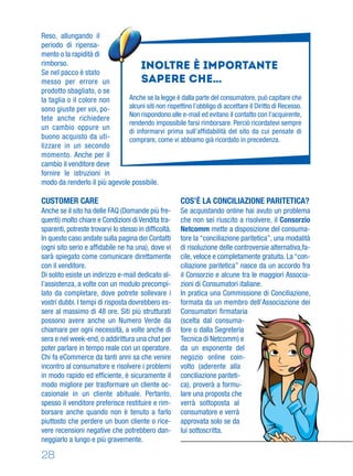 28
Reso, allungando il
periodo di ripensa-
mento o la rapidità di
rimborso.
Se nel pacco è stato
messo per errore un
prodotto sbagliato, o se
la taglia o il colore non
sono giuste per voi, po-
tete anche richiedere
un cambio oppure un
buono acquisto da uti-
lizzare in un secondo
momento. Anche per il
cambio il venditore deve
fornire le istruzioni in
modo da renderlo il più agevole possibile.
CUSTOMER CARE
Anche se il sito ha delle FAQ (Domande più fre-
quenti) molto chiare e Condizioni di Vendita tra-
sparenti, potreste trovarvi lo stesso in difﬁcoltà.
In questo caso andate sulla pagina dei Contatti
(ogni sito serio e afﬁdabile ne ha una), dove vi
sarà spiegato come comunicare direttamente
con il venditore.
Di solito esiste un indirizzo e-mail dedicato al-
l’assistenza, a volte con un modulo precompi-
lato da completare, dove potrete sollevare i
vostri dubbi. I tempi di risposta dovrebbero es-
sere al massimo di 48 ore. Siti più strutturati
possono avere anche un Numero Verde da
chiamare per ogni necessità, a volte anche di
sera e nel week-end, o addirittura una chat per
poter parlare in tempo reale con un operatore.
Chi fa eCommerce da tanti anni sa che venire
incontro al consumatore e risolvere i problemi
in modo rapido ed efﬁciente, è sicuramente il
modo migliore per trasformare un cliente oc-
casionale in un cliente abituale. Pertanto,
spesso il venditore preferisce restituire e rim-
borsare anche quando non è tenuto a farlo
piuttosto che perdere un buon cliente o rice-
vere recensioni negative che potrebbero dan-
neggiarlo a lungo e più gravemente.
COS’È LA CONCILIAZIONE PARITETICA?
Se acquistando online hai avuto un problema
che non sei riuscito a risolvere, il Consorzio
Netcomm mette a disposizione del consuma-
tore la “conciliazione paritetica”, una modalità
di risoluzione delle controversie alternativa,fa-
cile, veloce e completamente gratuita. La “con-
ciliazione paritetica” nasce da un accordo fra
il Consorzio e alcune tra le maggiori Associa-
zioni di Consumatori italiane.
In pratica una Commissione di Conciliazione,
formata da un membro dell’Associazione dei
Consumatori ﬁrmataria
(scelta dal consuma-
tore o dalla Segreteria
Tecnica di Netcomm) e
da un esponente del
negozio online coin-
volto (aderente alla
conciliazione pariteti-
ca), proverà a formu-
lare una proposta che
verrà sottoposta al
consumatore e verrà
approvata solo se da
lui sottoscritta.
Inoltre è importante
sapere che…
Anche se la legge è dalla parte del consumatore, può capitare che
alcuni siti non rispettino l’obbligo di accettare il Diritto di Recesso.
Non rispondono alle e-mail ed evitano il contatto con l’acquirente,
rendendo impossibile farsi rimborsare. Perciò ricordatevi sempre
di informarvi prima sull’afﬁdabilità del sito da cui pensate di
comprare, come vi abbiamo già ricordato in precedenza.
 