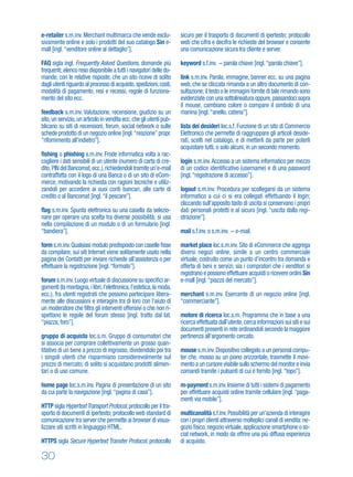 30
e-retailer s.m.inv.Merchant multimarca che vende esclu-
sivamente online e solo i prodotti del suo catalogo Sin e-
mall [ingl.“venditore online al dettaglio”].
FAQ sigla ingl. Frequently Asked Questions, domande più
frequenti; elenco reso disponibile a tutti i navigatori delle do-
mande, con le relative risposte, che un sito riceve di solito
dagli utenti riguardo al processo di acquisto,spedizioni,costi,
modalità di pagamento, resi e recessi, regole di funziona-
mento del sito ecc.
feedback s.m.inv. Valutazione, recensione, giudizio su un
sito,un servizio,un articolo in vendita ecc.che gli utenti pub-
blicano su siti di recensioni, forum, social network o sulle
schede prodotto di un negozio online [ingl.“reazione”propr.
“rifornimento all'indietro”].
ﬁshing o phishing s.m.inv. Frode informatica volta a rac-
cogliere i dati sensibili di un utente (numero di carta di cre-
dito,PIN del Bancomat,ecc.),richiedendoli tramite un’e-mail
contraffatta con il logo di una Banca o di un sito di eCom-
merce, motivando la richiesta con ragioni tecniche e utiliz-
zandoli per accedere ai suoi conti bancari, alle carte di
credito o al Bancomat [ingl.“il pescare”].
ﬂag s.m.inv. Spunta elettronica su una casella da selezio-
nare per operare una scelta tra diverse possibilità; si usa
nella compilazione di un modulo o di un formulario [ingl.
“bandiera”].
form s.m.inv.Qualsiasi modulo predisposto con caselle ﬁsse
da compilare; sui siti Internet viene solitamente usato nella
pagina dei Contatti per inviare richieste all’assistenza o per
effettuare la registrazione [ingl.“formato”].
forum s.m.inv.Luogo virtuale di discussione su speciﬁci ar-
gomenti (la montagna,i libri,l’elettronica,l’estetica,la moda,
ecc.), fra utenti registrati che possono partecipare libera-
mente alle discussioni e interagire tra di loro con l’aiuto di
un moderatore che ﬁltra gli interventi offensivi o che non ri-
spettano le regole del forum stesso [ingl. tratto dal lat.
“piazza, foro”].
gruppo di acquisto loc.s.m. Gruppo di consumatori che
si associa per comprare collettivamente un grosso quan-
titativo di un bene a prezzo di ingrosso, dividendolo poi tra
i singoli utenti che risparmiano considerevolmente sul
prezzo di mercato; di solito si acquistano prodotti alimen-
tari o di uso comune.
home page loc.s.m.inv. Pagina di presentazione di un sito
da cui parte la navigazione [ingl.“pagina di casa”].
HTTP sigla HypertextTransport Protocol,protocollo per il tra-
sporto di documenti di ipertesto; protocollo web standard di
comunicazione tra server che permette ai browser di visua-
lizzare siti scritti in linguaggio HTML.
HTTPS sigla Secure Hypertext Transfer Protocol, protocollo
sicuro per il trasporto di documenti di ipertesto; protocollo
web che cifra e decifra le richieste del browser e consente
una comunicazione sicura tra cliente e server.
keyword s.f.inv. parola chiave [ingl.“parola chiave”].
link s.m.inv. Parola, immagine, banner ecc. su una pagina
web, che se cliccata rimanda a un altro documento di con-
sultazione; il testo o le immagini fornite di tale rimando sono
evidenziate con una sottolineatura oppure,passandoci sopra
il mouse, cambiano colore o compare il simbolo di una
manina [ingl.“anello, catena”].
lista dei desideri loc.s.f. Funzione di un sito di Commercio
Elettronico che permette di raggruppare gli articoli deside-
rati, scelti nel catalogo, e di metterli da parte per poterli
acquistare tutti, o solo alcuni, in un secondo momento.
login s.m.inv.Accesso a un sistema informatico per mezzo
di un codice identiﬁcativo (username) e di una password
[ingl.“registrazione di accesso”].
logout s.m.inv. Procedura per scollegarsi da un sistema
informatico a cui ci si era collegati effettuando il login;
cliccando sull’apposito tasto di uscita si conservano i propri
dati personali protetti e al sicuro [ingl. “uscita dalla regi-
strazione”].
mail s.f.inv. o s.m.inv. e-mail.
market place loc.s.m.inv. Sito di eCommerce che aggrega
diversi negozi online, simile a un centro commerciale
virtuale, costruito come un punto d’incontro tra domanda e
offerta di beni e servizi; sia i compratori che i venditori si
registrano e possono effettuare acquisti o ricevere ordini Sin
e-mall [ingl.“piazza del mercato”].
merchant s.m.inv. Esercente di un negozio online [ingl.
“commerciante”].
motore di ricerca loc.s.m. Programma che in base a una
ricerca effettuata dall’utente,cerca informazioni sui siti e sui
documenti presenti in rete ordinandoli secondo la maggiore
pertinenza all’argomento cercato.
mouse s.m.inv.Dispositivo collegato a un personal compu-
ter che, mosso su un piano orizzontale, trasmette il movi-
mento a un cursore visibile sullo schermo del monitor e invia
comandi tramite i pulsanti di cui è fornito [ingl.“topo”].
m-payment s.m.inv.Insieme di tutti i sistemi di pagamento
per effettuare acquisti online tramite cellulare [ingl.“paga-
menti via mobile”].
multicanalità s.f.inv.Possibilità per un’azienda di interagire
con i propri clienti attraverso molteplici canali di vendita:ne-
gozio ﬁsico,negozio virtuale,applicazione smartphone o so-
cial network, in modo da offrire una più diffusa esperienza
di acquisto.
 