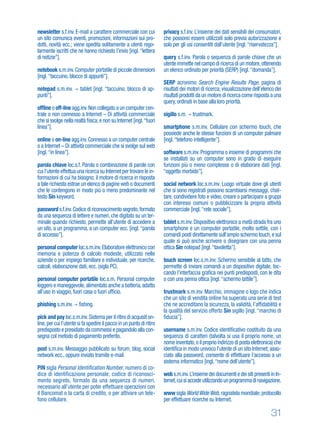 31
newsletter s.f.inv. E-mail a carattere commerciale con cui
un sito comunica eventi, promozioni, informazioni sui pro-
dotti, novità ecc.; viene spedita solitamente a utenti rego-
larmente iscritti che ne hanno richiesto l’invio [ingl.“lettera
di notizie”].
notebook s.m.inv.Computer portatile di piccole dimensioni
[ingl.“taccuino, blocco di appunti”].
notepad s.m.inv. tablet [ingl. “taccuino, blocco di ap-
punti”].
ofﬂine o off-line agg.inv.Non collegato a un computer cen-
trale o non connesso a Internet – Di attività commerciale
che si svolge nella realtà ﬁsica,e non su Internet [ingl.“fuori
linea”].
online o on-line agg.inv.Connesso a un computer centrale
o a Internet – Di attività commerciale che si svolge sul web
[ingl.“in linea”].
parola chiave loc.s.f. Parola o combinazione di parole con
cui l’utente effettua una ricerca su Internet per trovare le in-
formazioni di cui ha bisogno; il motore di ricerca in risposta
a tale richiesta estrae un elenco di pagine web o documenti
che le contengono in modo più o meno predominante nel
testo Sin keyword.
password s.f.inv.Codice di riconoscimento segreto,formato
da una sequenza di lettere e numeri,che digitato su un ter-
minale quando richiesto, permette all’utente di accedere a
un sito, a un programma, a un computer ecc. [ingl.“parola
di accesso”].
personal computer loc.s.m.inv.Elaboratore elettronico con
memoria e potenza di calcolo modeste, utilizzato nelle
aziende o per impiego familiare e individuale, per ricerche,
calcoli, elaborazione dati, ecc. (sigla PC).
personal computer portatile loc.s.m. Personal computer
leggero e maneggevole,alimentato anche a batteria,adatto
all’uso in viaggio, fuori casa o fuori ufﬁcio.
phishing s.m.inv. ﬁshing.
pick and pay loc.s.m.inv.Sistema per il ritiro di acquisti on-
line,per cui l’utente si fa spedire il pacco in un punto di ritiro
predisposto e presidiato da commessi e pagandolo alla con-
segna col metodo di pagamento preferito.
post s.m.inv. Messaggio pubblicato su forum, blog, social
network ecc., oppure inviato tramite e-mail.
PIN sigla Personal Identification Number, numero di co-
dice di identificazione personale; codice di riconosci-
mento segreto, formato da una sequenza di numeri,
necessario all’utente per poter effettuare operazioni con
il Bancomat o la carta di credito, o per attivare un tele-
fono cellulare.
privacy s.f.inv. L’insieme dei dati sensibili dei consumatori,
che possono essere utilizzati solo previa autorizzazione e
solo per gli usi consentiti dall’utente [ingl.“riservatezza”].
query s.f.inv. Parola o sequenza di parole chiave che un
utente immette nel campo di ricerca di un motore,ottenendo
un elenco ordinato per priorità (SERP) [ingl.“domanda”].
SERP acronimo Search Engine Results Page, pagina di
risultati dei motori di ricerca; visualizzazione dell’elenco dei
risultati prodotti da un motore di ricerca come risposta a una
query, ordinati in base alla loro priorità.
sigillo s.m. trustmark.
smartphone s.m.inv. Cellulare con schermo touch, che
possiede anche le stesse funzioni di un computer palmare
[ingl.“telefono intelligente”].
software s.m.inv. Programma o insieme di programmi che
se installati su un computer sono in grado di eseguire
funzioni più o meno complesse o di elaborare dati [ingl.
“oggetto morbido”].
social network loc.s.m.inv. Luogo virtuale dove gli utenti
che si sono registrati possono scambiarsi messaggi, chat-
tare, condividere foto e video, creare o partecipare a gruppi
con interessi comuni o pubblicizzare la propria attività
commerciale [ingl.“rete sociale”].
tablet s.m.inv.Dispositivo elettronico a metà strada fra uno
smartphone e un computer portatile, molto sottile, con i
comandi posti direttamente sull’ampio schermo touch,e sul
quale si può anche scrivere o disegnare con una penna
ottica Sin notepad [ingl.“tavoletta”].
touch screen loc.s.m.inv. Schermo sensibile al tatto, che
permette di inviare comandi a un dispositivo digitale, toc-
cando l’interfaccia graﬁca nei punti predisposti, con le dita
o con una penna ottica [ingl.“schermo tattile”].
trustmark s.m.inv. Marchio, immagine o logo che indica
che un sito di vendita online ha superato una serie di test
che ne accreditano la sicurezza, la validità, l’afﬁdabilità e
la qualità del servizio offerto Sin sigillo [ingl. “marchio di
ﬁducia”].
username s.m.inv. Codice identiﬁcativo costituito da una
sequenza di caratteri (talvolta si usa il proprio nome, un
nome inventato,o il proprio indirizzo di posta elettronica) che
identiﬁca in modo univoco l’utente di un sito Internet; asso-
ciato alla password, consente di effettuare l’accesso a un
sistema informatico [ingl.“nome dell’utente”].
web s.m.inv.L’insieme dei documenti e dei siti presenti in In-
ternet,cuisiaccedeutilizzandounprogrammadinavigazione.
www sigla WorldWideWeb,ragnatela mondiale; protocollo
per effettuare ricerche su Internet.
 