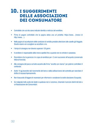 32
• Controllate che sul sito siano indicate identità e indirizzo del venditore.
• Prima di pagare controllate che la pagina abbia una url protetta: https://www... (invece di
http://www…).
• Nella pagina di accettazione delle condizioni di vendita prestate attenzione alle caselle già ﬂaggate.
Dovete essere voi a scegliere se accettare o no.
• I tempi di consegna non devono superare i 30 giorni.
• Il venditore è responsabile della merce spedita ﬁno a quando non ne entrate in possesso.
• Ricordatevi che la garanzia è in capo al venditore per i 2 anni successivi all’acquisto (conservate
fattura/ricevuta).
• Alla consegna del pacco scrivete accanto alla ﬁrma “accetto con riserva” per poterne controllare il
contenuto.
• Avete 14 gg lavorativi dal ricevimento del bene o dalla sottoscrizione del contratto per esercitare il
diritto di recesso/ripensamento.
• Non trascurate di leggere le recensioni per informarvi e avvalorare la vostra decisione d’acquisto.
• Se malgrado tutto avete dei dubbi o qualcosa non vi convince, chiamate il servizio clienti del sito o
un'Associazione dei Consumatori.
10. I suggerimenti
delle AssociazionI
dei consumatori
 