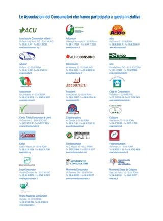 Associazione Consumatori e Utenti
Via Padre Luigi Monti, 20/C - 20162 MILANO
Tel. 02.66.15.411 - Fax 02.64.25.293
www.associazioneacu.org
Adusbef
Via Farini, 62 - 00185 ROMA
Tel. 06.48.18.632 - Fax 06.47.45.314
www.adsusbef.it
Adiconsum
Viale degli Ammiragli, 91 - 00136 Roma
Tel. 06.44.17.021 - Fax 06.44.17.02.30
www.adiconsum.it
Altroconsumo
Via Valassina, 22 - 20159 MILANO
Tel. 02.66.89.01 - Fax 02.66.89.02.88
www.altroconsumo.it
Adoc
Via Chiana, 87 - 00198 ROMA
tel. 06.86.39.89.75 - Fax 06.86.32.96.11
www.adocnazionale.it
Arco
Via della Pietra, 29/D - 40135 BOLOGNA
Tel. 051.4123892 - Fax 051.4123892
www.arcoconsumatori.it
Assoconsum
Via Lombardia, 40 - 00187 ROMA
Tel. 06.42.00.93.18 - Fax 06.42.00.93.22
www.asso-consum.it
Assoutenti
Vicolo Orbitelli, 10 - 00186 Roma
Tel. 06.68.33.617 - Fax 06.68.13.49.98
www.assoutenti.it
Codici
Viale G. Marconi, 94 - 00146 ROMA
Tel. 06.55.30.18.08 - Fax 06.55.30.70.81
www.codici.org
Confconsumatori
Via G. Mazzini, 43 - 43121 PARMA
Tel. 0521.231846 - Fax 0521.28.52.17
www.confconsumatori.com
Federconsumatori
Via Palestro, 11 - 00185 ROMA
Tel. 06.42.02.07.55 - Fax 06.47.42.48.09
www.federconsumatori.it
Casa del Consumatore
Via Bobbio, 6 - 20144 MILANO
Tel. 02.76.31.68.09 - Fax 02.76.39.24.50
www.casadelconsumatore.it
Centro Tutela Consumatori e Utenti
Via Dodiciville, 2 - 39100 BOLZANO
Tel. 0471.97.55.97 - Fax 0471.97.99.14
www.centroconsumatori.it
Movimento Consumatori
Via Piemonte, 39/a - 00187 ROMA
Tel. 06.48.80.053 - Fax 06.48.20.227
www.movimentoconsumatori.it
Movimento Difesa del Cittadino
Viale Carlo Felice, 103 - 00185 ROMA
Tel. 06.48.81.891 - Fax 06.48.20.227
www.mdc.it
Codacons
Viale Mazzini, 73 - 00195 ROMA
Tel. 06.37.25.809 - Fax 06.37.01.709
www.codacons.it
Unione Nazionale Consumatori
Via Duilio, 13 - 00192 ROMA
Tel. 06.32.600.239 - Fax 06.32.34.616
www.consumatori.it
Cittadinanzattiva
Via Cereate, 6 - 00183 ROMA
Tel. 06.36.71.81 - Fax 06.36.71.83.33
www.cittadinanzattiva.it
Lega Consumatori
Via delle Orchidee, 4/a - 20147 MILANO
Tel. 02.48.30.36.59 - Fax 02.48.30.26.11
www.legaconsumatori.it
Le Associazioni dei Consumatori che hanno partecipato a questa iniziativa
 