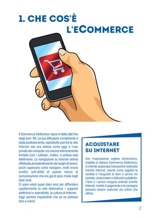 3
Con l’espressione inglese eCommerce,
tradotta in italiano Commercio Elettronico,
si intende qualunque transazione realizzata
tramite Internet, avente come oggetto la
vendita o l’acquisto di beni o servizi tra
aziende, consumatori o istituzioni pubbliche.
I beni e i servizi vengono ordinati tramite
Internet, mentre il pagamento e la consegna
possono essere realizzati sia online che
ofﬂine.
Acquistare
su internet
1. CHE COS’è
L’ECOMMERCE
Il Commercio Elettronico nasce in Italia alla ﬁne
degli anni ‘90. La sua diffusione inizialmente è
stata piuttosto lenta, soprattutto perché la rete
Internet non era estesa come oggi e l’uso
privato dei computer era ancora estremamente
limitato (con i cellulari, inoltre, si poteva solo
telefonare). La navigazione su Internet veniva
effettuata prevalentemente dai luoghi di lavoro,
pochi sapevano come navigare, molti erano
scettici sull’utilità di questo mezzo di
comunicazione che era già di gran moda negli
Stati Uniti.
Ci sono voluti quasi dieci anni per diffondere
capillarmente la rete telematica, i supporti
elettronici e soprattutto, la cultura di Internet.
Oggi sembra impossibile che se ne potesse
fare a meno!
 