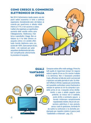4
Come cresce il commercio
elettronico in Italia
Nel 2014 l’eCommerce risulta essere uno dei
pochi settori economici in forte e continua
espansione. Considerando solo i siti italiani, la
crescita per quest’anno si attesta infatti
intorno al 17% e non accenna a calare.
I settori che registrano un signiﬁcativo
aumento delle vendite online sono
l’Abbigliamento, l’Elettronica, l’Edi-
toria e soprattutto i Viaggi. Ben un
italiano su 4 ha fatto almeno un
acquisto online e le vendite effet-
tuate tramite telefonino sono cre-
sciute del 100%. Sono sempre di più,
infatti, i siti realizzati per poter
acquistare direttamente dal cellu-
lare sempliﬁcando ulteriormente
le procedure di acquisto.
quali
vantaggi
offre
Comprare online offre molti vantaggi. Primo fra
tutti quello di risparmiare tempo! Un negozio
online è aperto 24 ore su 24 e anche il sabato
e la domenica. Non è necessario prendere
l’auto, affrontare la folla dei centri commerciali
o sprecare una bella giornata di sole. Su Inter-
net l’offerta è inﬁnita e spesso più conveniente,
ed è possibile confrontare i prezzi facilmente e
valutare le opinioni di chi ha comprato il pro-
dotto prima di voi. L’acquisto arriva diretta-
mente a casa e potete pagarlo come
preferite; se invece non vi soddisfa,
avete diritto a cambiarlo oppure a
farvelo rimborsare semplicemente
rispedendolo indietro.Alcuni siti con-
sentono addirittura il reso gratuito,
senza i costi di spedizione, fornendo fin
da subito la confezione e le etichette pre-
stampate per rispedire indietro il pacco (vedi
“Soddisfatti o rimborsati”, pag. 27).
 