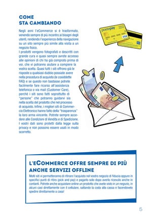 5
Negli anni l’eCommerce si è trasformato,
venendo sempre di più incontro ai bisogni degli
utenti, rendendo l’esperienza della navigazione
su un sito sempre più simile alla visita a un
negozio ﬁsico.
I prodotti vengono fotografati e descritti con
grande cura e quasi sempre avrete accesso
alle opinioni di chi ha già comprato prima di
voi, che vi potranno aiutare a compiere la
vostra scelta. Quasi tutti i siti offrono già le
risposte a qualsiasi dubbio possiate avere
nella procedura di acquisto (le cosiddette
FAQ) e se questo non bastasse potrete
facilmente fare ricorso all’assistenza
telefonica o via mail (Customer Care),
perché i siti sono fatti soprattutto di
“persone” che potranno guidarvi sia
nella scelta del prodotto che nel processo
di acquisto. Inﬁne, i migliori siti di Commer-
cio Elettronico hanno fatto della “trasparenza”
la loro arma vincente. Potrete sempre acce-
dere alle Condizioni di Vendita e di Spedizione.
I vostri dati sono protetti dalla legge sulla
privacy e non possono essere usati in modo
scorretto.
L’ECOMMERCE offre sempre di più
ANCHE SERVIZI OFFLINE
Molti siti vi permetteranno di ritirare l’acquisto nel vostro negozio di ﬁducia oppure in
speciﬁci punti di ritiro (pick and pay) e pagarlo solo dopo averlo ricevuto anche in
contanti. Potrete anche acquistare online un prodotto che avete visto in un negozio, in
alcuni casi direttamente con il cellulare, saltando la coda alla cassa e facendovelo
spedire direttamente a casa!
come
sta cambiando
 