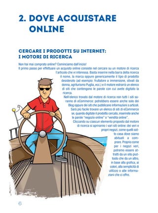 2. Dove acquistare
online
Non hai mai comprato online? Cominciamo dall’inizio!
Il primo passo per effettuare un acquisto online consiste nel cercare su un motore di ricerca
l’articolo che vi interessa. Basta inserire nella barra della ricerca
il nome, la marca oppure genericamente il tipo di prodotto
desiderato (ad esempio: frullatore a immersione, stivali da
donna, agriturismo Puglia, ecc.) e il motore estrarrà un elenco
di siti che contengono le parole con cui avete digitato la
ricerca.
Nell’elenco trovato dal motore di ricerca non tutti i siti sa-
ranno di eCommerce: potrebbero essere anche solo dei
Blog oppure dei siti che pubblicano informazioni o articoli.
Sarà più facile trovare un elenco di siti di eCommerce
se, quando digitate il prodotto cercato, inserirete anche
le parole “negozio online” o “vendita online”.
Cliccando su ciascun elemento proposto dal motore
di ricerca si apriranno i vari siti online: dei veri e
propri negozi, come quelli sot-
to casa dove siamo
abituati a com-
prare. Proprio come
per i negozi veri,
potremo essere at-
tratti da un sito piut-
tosto che da un altro,
in base alla graﬁca, ai
colori, alla semplicità di
utilizzo o alle informa-
zioni che ci offre.
Cercare i prodotti su Internet:
i Motori di ricerca
6
 