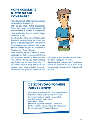7
Come scegliere
il sito su cui
comprare?
Prima di decidere di afﬁdarsi a un sito conviene
veriﬁcare bene alcuni dettagli.
Tutti i siti sono tenuti a fornire chiaramente i
dati societari: la ragione sociale, la partita IVA
e le informazioni di contatto, in particolare un
numero di telefono ﬁsso, un indirizzo ﬁsico e
un indirizzo e-mail.
Cercate subito le informazioni di Pagamento e
Spedizione; veriﬁcate, inoltre che il sito vi offra
diverse possibilità di pagamento oltre alla carta
di credito e descriva chiaramente tutte le Con-
dizioni di Vendita, le Spese di Spedizione e la
Procedura per i Resi e i Recessi.
Inﬁne, provate a cercare su Internet o sul sito
stesso il parere di altri consumatori che hanno
già effettuato un acquisto. Di solito basta scri-
vere nella barra di ricerca del motore una frase
tipo “Qualcuno ha già comprato sul sito …?”
per trovare Forum o Blog dove sono stati
espressi i pareri dei consumatori. Se non do-
veste trovare nulla, può darsi dipenda dal fatto
che il sito è recente: in tal caso meglio aspet-
tare a fare un acquisto per primi!
Non ﬁdatevi dei prezzi stracciati! Per quanto su
Internet sia possibile fare buoni affari, sono
comunque prezzi proporzionati al valore del
prodotto.
I siti devono fornire
chiaramente:
• I dati identiﬁcativi della società, compresa la partita IVA
• I contatti e-mail e/o telefonici del servizio clienti
• Informazioni relative ai prodotti o servizi offerti
• Prezzi dei prodotti o servizi offerti
• Condizioni di Vendita
• Modalità di pagamento, consegna e fatturazione
• I sistemi adottati per la sicurezza di dati e transazioni
• Le informative sulla Privacy e sui Cookies
 