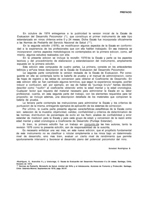 PREFACIO
En octubre de 1974 entregamos a la publicidad la version inicial de la Escala de
Evaluacion del Desarrollo Psicomotor (*), que constituyo el primer instrumento de este tipo
estandarizado en ninos chilenos entre 0 y 24 meses. Dicha Escala fue incorporada oficialmente
a las Normas de Pediatrfa del Servicio Nacional de Salud (**).
En la segunda edici6n (1976), se modificaron algunos aspectos de la Escala en conformi-
dad a la experiencia. de los profesionales que con ella habfan trabajado. En esa instancia se
incorporaron ciertos aspectos metodologicos no contemplados en la primera edicion, como, asf
mismo, algunos estudios realizados con ella. I
En la presente edicion se incluye la revisi6n 1976'de la Escala y parte ce los aspectos
teoricos y del procedimiento de elaboracion y estandarizacion del instrumento, ampliamente
expuesto en la primera edici6n. i
Esta edicion esta compuesta de cuatro partes. La primera, consiste en los antecedentes
te6ricos y en^una breve descripcion de la Escala de Evaluacion del Desarrollo Psicomotor.
La segunda parte comprende la version revisada de la Escala de Evaluacion. Por consi-
guiente en ella se contempla tanto la baterfa de prueba y el manual de administracicn, como
las hojas de registro y las tablas de conversion para obtener el Coeficiente de Desarrollo. En
esta edicion s6lo se han cambiado algunos terminos, que segun la experiencia recogida, pod fan
inducir a confusion; asf, por ejemplo, en vez de hablar de "puntaje bruto" hemes decidido
describir como "raz6n" al coeficiente obtenido entre la edad mental y la edad cronologica.
Cualquier lector que requiera del material necesario para administrar la Esca!a en su labor
profesional, cuenta, en esta segunda parte del trabajo, con los elementes requeridos para tal
proposito; se incluye ademas, una descripcion detallada de los materiales que componen la
bateria de prueba. ,
La tercera parte contempla las instrucciones para administrar la Escala y los criterios de
puntuacion de la misma, entregando ejemplos de aplicaci6n de los sistemas de correccion.
Por ultimo, la cuarta parte presenta algunas caracterfsticas estadfsticas de la Escala como
son: seleccion de la muestra; objetividad, validez, confiabilidad y criterios de determination de
las normas; distribution de porcentajes de exito en los ftem; analisis de confiabilidad y error
estandar de medicion para la Escala y para cada grupo de edad; y conversion de la razon entre
edad mental y edad cronologica a Coeficiente de Desarrollo (Puntaje Estandar).
. Si bien, la primera edici6n fue un trabajo en conjunto.de las tres autoras, tanto la
revision 1976 como la presente edici6n, son de responsabilidad de la suscrita,
Es necesario enfatizar una vez mas, en esta nueva edicion, que el prop6sito fundamental
de este instrumento no es clasificar o rotular simplemente a los ninos bajo un daterminado
nivel de desarrollo; sino mas bien, evaluar un cierto nivel de rendimiento que permite
oportunamente intervenir y favorecer el desarrollo pleno del potencial psicomotor del nino.
Soledad Rodrfgtiez S.
•Rodrfguez, S., Arancibia V.# y Undurraga, C: Escala de Evaluaci6n del Desarrollo Psicomotor 0 a 24 meses. Santiago, Chile,
Octubre de 1974.
** Normas de Pediatrfa. Ministerfo de Salud, Unkfad del Nifio y el Adolescente, Acclones de Fomento y Protecci6n. Santiago,
Chile: Gabriela Mistral, Septiembre de 1976, pags. 50-97.
 