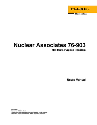 Nuclear Associates 76-903
                                                                        MRI Multi-Purpose Phantom




                                                                                   Users Manual




March 2005
Manual No. 76-903-1 Rev. 2
©2004, 2005 Fluke Corporation, All rights reserved. Printed in U.S.A.
All product names are trademarks of their respective companies
 