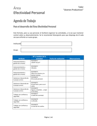 Área
Efectividad Personal
Taller
“Jóvenes Productivos”
Página | xiii
Este formato, para su uso personal, le facilitará organizar las actividades, a la vez que mantener
control sobre su desenvolvimiento. Se le recomienda fotocopiarlo para que disponga de él cada
vez que enfrente un nuevo grupo.
Institución
Grupo
Atributo
Nº y nombre de la
actividad Fecha de realización Observaciones
Autoconocimiento y
gestión de sí mismo.
Actividad 1:
¿Quién soy yo?
Autoconocimiento y
gestión de sí mismo.
Actividad 2:
Ubicatex.
Autoconocimiento y
gestión de sí mismo.
Actividad 3:
Obras son amores y no
buenas razones.
Gestionar el desarrollo de
la propia carrera.
Actividad 4:
Mi escudo personal.
Gestionar el desarrollo de
la propia carrera.
Actividad 5:
Sé qué hacer, pero no sé
cómo.
Gestionar el desarrollo de
la propia carrera.
Actividad 6:
Agujas y estambre... a tejer
se ha dicho.
Trabajar con confianza y
seguridad.
Actividad 7:
La web de la amistad.
Trabajar con confianza y
seguridad.
Actividad 8:
La discada.
Trabajar con confianza y
seguridad.
Actividad 9:
La casa de mis sueños.
 