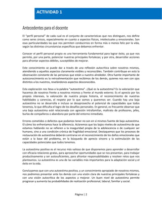 Página | 2
El “perfil personal” de cada cual es el conjunto de características que nos distinguen, nos define
como seres únicos, especialmente en cuanto a aspectos físicos, intelectuales y emocionales. Son
esas particularidades las que nos permiten conducirnos en forma más o menos feliz por la vida,
según las distintas circunstancias específicas que debamos enfrentar.
Conocer el perfil personal propio es una herramienta fundamental para lograr éxito, ya que nos
permite, por una parte, potenciar nuestras principales fortalezas; y por otra, desarrollar acciones
para afrontar aspectos débiles, susceptibles de mejorar.
Este conocimiento se puede dar a través de una reflexión autocrítica sobre nosotros mismos,
atendiendo a aquellos aspectos claramente visibles y reconocibles. También contribuye en esto la
observación constante de las personas que están a nuestro alrededor. Otra fuente importante de
autoconocimiento es la retroalimentación que recibimos de los demás, quienes nos ven con ojos
distintos a los nuestros, revelándonos aspectos desconocidos.
Esta exploración nos lleva a la palabra “autoestima”. ¿Qué es la autoestima? Es la valoración que
hacemos de nosotros frente a nosotros mismos y frente al mundo externo. Es el aprecio por los
propios intereses, la valoración de nuestra propia historia, el reconocimiento de nuestras
habilidades y carencias, el respeto por lo que somos y queremos ser. Cuando hay una baja
autoestima no se desarrolla e incluso se desaprovecha el potencial de capacidades que todos
tenemos, lo que dificulta el logro de los desafíos personales. En general, es frecuente observar que
una baja autoestima esté relacionada con agresión intrafamiliar, maltrato de profesores, jefes,
burlas de compañeros o abandono por parte del entorno inmediato.
Errores cometidos o defectos que podamos tener no son en sí mismos fuente de baja autoestima.
El cómo los enfrentamos hace la diferencia. Aclaremos que los bajos niveles de autoestima de que
estamos hablando no se refieren a la inseguridad propia de la adolescencia o de cualquier ser
humano, sino a una condición crónica de fragilidad emocional. Destaquemos que los procesos de
restauración de autoestima deberán centrarse en el reconocimiento de los daños emocionales que
están a la base del problema, en la búsqueda de aprecio sincero y la estimulación de las
capacidades potenciales que todos tenemos.
La autoestima positiva es el recurso más valioso de que disponemos para aprender a desarrollar
con eficacia relaciones gratas, para aprovechar oportunidades que se nos presentan, para trabajar
productivamente y ser autosuficientes, para afrontar responsabilidades y resolver retos que nos
planteamos. La autoestima es una de las variables más importantes para la adaptación social y el
éxito en la vida.
Concluyamos que con una autoestima positiva, y un conocimiento apropiado de nosotros mismos,
nos podremos presentar ante los demás con una visión clara de nuestras principales fortalezas y
con una visión autocrítica de los aspectos a mejorar. Un buen nivel de autoestima permite
progresar y aumenta las probabilidades de realización profesional, laboral, familiar y social.
ACTIVIDAD 1
 