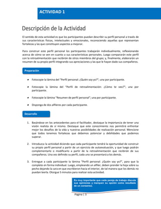 Página | 3
El sentido de esta actividad es que los participantes puedan describir su perfil personal a través de
sus características físicas, intelectuales y emocionales, reconociendo aquellas que representan
fortalezas y las que constituyen aspectos a mejorar.
Para construir este perfil personal los participantes trabajarán individualmente, reflexionando
acerca de cómo se ven en cuanto a sus características personales. Luego compararán este perfil
con la retroalimentación que recibirán de otros miembros del grupo; y, finalmente, elaborarán un
resumen de su propio perfil integrando sus apreciaciones y las que le hayan dado sus compañeros.
 Fotocopie la lámina del “Perfil personal: ¿Quién soy yo?”; una por participante.
 Fotocopie la lámina del “Perfil de retroalimentación: ¿Cómo te veo?”; una por
participante.
 Fotocopie la lámina “Resumen de perfil personal”; una por participante.
 Disponga de dos alfileres por cada participante.
1. Basándose en los antecedentes para el facilitador, destaque la importancia de tener una
visión realista de sí mismo. Destaque que este conocimiento nos permitirá enfrentar
mejor los desafíos de la vida y nuestras posibilidades de realización personal. Mencione
que todos tenemos fortalezas que debemos potenciar y debilidades que podemos
superar.
2. Introduzca la actividad diciendo que cada participante tendrá la oportunidad de construir
su propio perfil personal a partir de un ejercicio de autoevaluación, y que luego podrán
complementarlo o modificarlo a partir de la retroalimentación que recibirán de sus
compañeros. Una vez definido su perfil, cada uno se presentará a los demás.
3. Entregue a cada participante la lámina “Perfil personal: ¿Quién soy yo?”, para que la
complete en forma individual. Luego, empleando un alfiler, deben prender la hoja sobre su
pecho dejando la cara en que escribieron hacia el interior, de tal manera que los demás no
puedan leerla. Otorgue 5 minutos para realizar esta actividad.
Preparación
Desarrollo
ACTIVIDAD 1
Es muy importante que cada pareja de trabajo discuta
sus opiniones y marquen su opción como resultado
de un consenso.
 