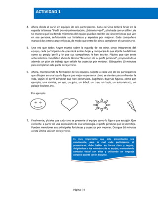 Página | 4
4. Ahora divida al curso en equipos de seis participantes. Cada persona deberá llevar en la
espalda la lámina “Perfil de retroalimentación: ¿Cómo te veo?”, pinchada con un alfiler, de
tal manera que los demás miembros del equipo puedan escribir las características que ven
en esa persona, señalándole sus fortalezas y aspectos por mejorar. Cada compañero
marcará dos o tres características, de modo que entre los cinco completen el cuestionario.
5. Una vez que todos hayan escrito sobre la espalda de los otros cinco integrantes del
equipo, cada participante desprenderá ambas hojas y comparará lo que él/ella ha definido
como su propio perfil y lo que sus compañeros le han escrito. Pídales que con estos
antecedentes completen ahora la lámina “Resumen de su perfil personal”, proponiéndose
además un plan de trabajo que señale los aspectos por mejorar. Otórgueles 10 minutos
para completar esta parte del ejercicio.
6. Ahora, manteniendo la formación de los equipos, solicite a cada uno de los participantes
que dibujen en una hoja la figura que mejor represente cómo se sienten para enfrentar la
vida, según el perfil personal que han construido. Sugiérales diversas figuras, como por
ejemplo, una sonrisa, un ojo, un gato, un árbol, un tren, un lápiz, un autorretrato, un
paisaje lluvioso, etc.
Por ejemplo:
7. Finalmente, pídales que cada uno se presente al equipo como la figura que escogió. Que
comente, a partir de una explicación de esa simbología, el perfil personal que lo identifica.
Pueden mencionar sus principales fortalezas y aspectos por mejorar. Otorgue 10 minutos
a esta última sección del ejercicio.
ACTIVIDAD 1
Es muy importante que esta presentación sea
convincente, para lo cual cada participante, al
presentarse, debe hablar en forma clara y segura,
dirigiéndose a los miembros de su equipo, manteniendo
contacto visual con ellos y utilizando un lenguaje
corporal acorde con el discurso.
 