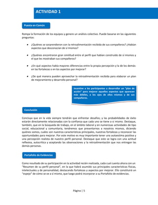 Página | 5
Rompa la formación de los equipos y genere un análisis colectivo. Puede basarse en las siguientes
preguntas:
 ¿Quiénes se sorprendieron con la retroalimentación recibida de sus compañeros? ¿Habían
aspectos que desconocían de sí mismos?
 ¿Quiénes encontraron gran similitud entre el perfil que habían construido de sí mismos y
el que les mostraban sus compañeros?
 ¿En qué aspectos había mayores diferencias entre la propia percepción y la de los demás:
en las fortalezas o en los aspectos por mejorar?
 ¿De qué manera pueden aprovechar la retroalimentación recibida para elaborar un plan
de mejoramiento y desarrollo personal?
Concluya que en la vida siempre tendrán que enfrentar desafíos; y las probabilidades de éxito
estarán directamente relacionadas con la confianza que cada uno se tiene a sí mismo. Destaque,
también, que en la búsqueda de trabajo, en el ámbito laboral y en numerosas actividades de tipo
social, educacional y comunitaria, tendremos que presentarnos a nosotros mismos, diciendo
quiénes somos, cuáles son nuestras características principales, nuestras fortalezas y reconocer las
oportunidades para mejorar. Por este motivo es muy importante tener una autoestima positiva y
una percepción realista de nuestro perfil personal. Destaque que esto se logra con una actitud
reflexiva, autocrítica y aceptando las observaciones y la retroalimentación que nos entregan las
demás personas.
Como resultado de su participación en la actividad recién realizada, cada cual cuenta ahora con un
“Resumen de su perfil personal”, en la que habrá asumido sus principales características físicas,
intelectuales y de personalidad, destacando fortalezas y aspectos por mejorar. Ello constituirá un
“espejo” de cómo se ve a sí mismo, que luego podrá incorporar a su Portafolio de evidencias.
Puesta en Común
Conclusión
Incentive a los participantes a desarrollar un “plan de
acción” para mejorar aquellos aspectos que aparecen
más débiles, a los ojos de ellos mismos y de sus
compañeros.
Portafolio de Evidencias
ACTIVIDAD 1
 