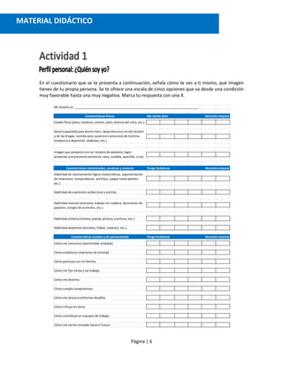 Página | 6
En el cuestionario que se te presenta a continuación, señala cómo te ves a ti mismo, qué imagen
tienes de tu propia persona. Se te ofrece una escala de cinco opciones que va desde una condición
muy favorable hasta una muy negativa. Marca tu respuesta con una X.
Mi nombre es: ______________________________________________________________________________.
Características físicas Me siento bien Necesito mejorar
Estado físico (peso, estatura, colores, pelo, textura del cutis, etc.).
Características intelectuales, creativas y motoras Tengo fortalezas Necesito mejorar
Habilidad de expresión verbal (oral y escrita).
Habilidad artística (música, poesía, pintura, escritura, etc.).
Habilidad deportiva (bicicleta, fútbol, natación, etc.).
Características sociales y de personalidad Tengo fortalezas Necesito mejorar
Cómo me comunico (asertividad, empatía).
Cómo establezco relaciones de amistad.
Cómo participo con mi familia.
Cómo me fijo metas y las trabajo.
Cómo me divierto.
Cómo cumplo compromisos.
Cómo me atrevo a enfrentar desafíos.
Cómo influyo en otros.
Cómo contribuyo en equipos de trabajo.
Cómo me siento mirando hacia el futuro.
Salud (capacidad para dormir bien, dependencia o no del alcohol
y de las drogas, comida sana, ausencia o presencia de bulimia,
tendencia a depresión, diabetes, etc.).
Imagen que proyecto (sin ser modelo de pasarela, logro
proyectar una presencia armónica, sana, cuidada, querible, o no).
Habilidad de razonamiento lógico (matemáticas, argumentación
de relaciones, rompecabezas, acertijos, juegos como ajedrez,
etc.).
Habilidad manual (artesanía, trabajo con madera, decoración de
pasteles, arreglo de enchufes, etc.).
MATERIAL DIDÁCTICO
 