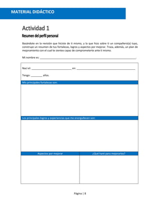 Página | 8
Basándote en la revisión que hiciste de ti mismo, y la que hizo sobre ti un compañero(a) tuyo,
construye un resumen de tus fortalezas, logros y aspectos por mejorar. Traza, además, un plan de
mejoramiento con el cual te sientes capaz de comprometerte ante ti mismo.
Mi nombre es: ___________________________________________________________________.
Nací el: ____________________________ en: _________________________________________
Tengo: ________ años.
Mis principales fortalezas son:
Los principales logros y experiencias que me enorgullecen son:
Aspectos por mejorar ¿Qué haré para mejorarlos?
MATERIAL DIDÁCTICO
 