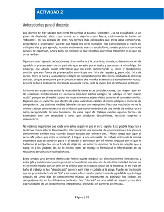 Página | 10
Los jóvenes de hoy utilizan con cierta frecuencia la palabra “Ubicatex”. ¿La ha escuchado? A un
joven de dieciocho años, cuya mamá va a dejarlo a una fiesta, rápidamente le harían un
“Ubicatex”. En los códigos de ellos hay formas más apropiadas que otras para comportarse,
presentarse y expresarse. Sucede que todos los seres humanos nos comunicamos a través de
múltiples vías y, por ejemplo, nuestra vestimenta, nuestro vocabulario, nuestra postura son todos
canales de expresión. Ahora bien, no siempre lo que nosotros queremos transmitir es lo que los
otros reciben.
Sigamos con el ejemplo de los jóvenes. Si una niña va a la casa de su abuela, no tiene intención de
agredirla al presentarse con un pantalón que arrastra por el suelo y que muestra el ombligo. Sin
embargo, esa abuela puede interpretar que no están considerando su sentir y rápidamente
concluir que esa forma de presentación constituye una falta de respeto y, peor aún, falta de
cariño. Entre la nieta y la abuela hay códigos de comportamiento diferentes, producto de distintas
culturas. Lo que se requiere para comunicar estos dos mundos es empatía y conocimiento mutuo.
La nieta debiera entender la mirada de su abuela y ella, la de la joven, por el cariño que se tienen.
Así como entre personas existe la necesidad de tener estas consideraciones, con mayor razón en
las relaciones institucionales es necesario observar ciertos códigos. Se subraya el “con mayor
razón”, porque en el medio laboral no necesariamente existe afecto como en el contexto familiar.
Digamos que es evidente que dentro de cada subcultura existen distintos códigos o maneras de
comportarse. Los distintos medios laborales no son una excepción. Para una muchacha no es lo
mismo trabajar como secretaria de un doctor que como vendedora de una tienda de música rock o
como recepcionista de una funeraria. En cada lugar de trabajo existen algunas formas de
expresarse que son aceptadas y otras que producen desconfianza, rechazo, sorpresa o
desconcierto.
No estamos sugiriendo que cada uno actúe según lo que el otro espera. Esto podría llevarnos a
sentirnos como actores fraudulentos, interpretando una comedia de equivocaciones. Los jóvenes
comúnmente sienten esto cuando buscan trabajo por primera vez. “Ahora tengo que jugar al
serio. Me piden que entre al sistema”. Y llegan a una entrevista de trabajo utilizando la misma
vestimenta que se pondrían para ir al estadio y conversan con el mismo lenguaje con el que le
hablarían al amigo. No, no se trata de dejar de ser nosotros mismos. Se trata de aceptar que a
nadie, ni a los jóvenes, les da lo mismo cómo se maneja la formalidad e informalidad en las
relaciones personales e institucionales.
Entre amigos una persona demasiado formal puede producir un distanciamiento innecesario, y
entre jefe y colaborador puede producir incomodidad una relación de alta informalidad. Incluso no
es lo mismo hablar con un jefe en la oficina que en el paseo anual de la empresa. Ir en traje de
baño al trabajo es tan “desubicado” como ir con traje y corbata a la playa. Puede ser incómodo
que un principiante trate de “tú” a su nuevo jefe y resultar perfectamente agradable que lo haga
después de unos días de conocimiento mutuo. Lo importante es distinguir los códigos de
comportamiento en los diferentes contextos. Ser “ubicado” es una señal de respeto y nos abre
oportunidades de un conocimiento interpersonal profundo, sin barreras de entrada.
ACTIVIDAD 2
 