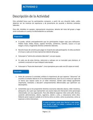 Página | 11
Esta actividad busca que los participantes comparen, a partir de una situación dada, cuáles
deberían ser las maneras de expresarse y de presentarse de acuerdo a distintos contextos
laborales.
Para ello, divididos en equipos, representarán situaciones, delante del resto del grupo y luego
serán evaluados en cuanto a la efectividad de sus actitudes.
 Si puede, solicite anticipadamente que los participantes traigan ropa para disfrazarse.
Pídales trajes, faldas, blusas, zapatos formales, sombreros, overoles, cascos o lo que
tengan a mano, imaginando distintos ambientes laborales.
 Recorte trozos de cartulina para pegar en el pecho de cada participante. En ellos escribirán
el rol que a cada uno le toca representar delante del grupo.
 Fotocopie la “Lámina de contextos laborales”; una por equipo.
 En cada una de estas láminas, seleccione y subraye con un marcador para destacar, el
contexto o escenario en que trabajará cada equipo.
 Fotocopie la “Pauta del observador”; cinco ejemplares para cada uno (25 copias en total).
1. Antes de comenzar la actividad, enfatice la importancia de que sepamos “ubicarnos” de
acuerdo al contexto laboral en el nos desenvolveremos. Que no es lo mismo ser cajero de
un banco que reparar autos en un taller mecánico. Siendo cada trabajo igualmente
importante, motívelos a descubrir comportamientos diferenciados que optimicen sus
desempeños.
2. Coménteles que se les propondrán distintos escenarios laborales (banco, taller mecánico,
peluquería, etc.) para que representen una escena típica de interacción entre personajes
relacionados con esa organización. Para ello deberán asignarse roles como jefe, técnico,
asistente administrativo, obrero, ingeniero, cliente u otro, y relacionarse entre ellos.
Deberán poner especial cuidado en la forma cómo se visten, cómo se presentan, cómo se
expresan y cómo interactúan.
Preparación
Desarrollo
ACTIVIDAD 2
Si usted lo prefiere, puede dejar libertad a cada equipo
para decidir el lugar de trabajo o contexto en el cual
quieren desenvolverse.
 