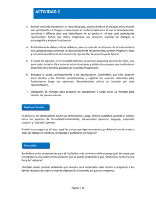 Página | 12
3. Solicite cinco observadores y, al resto del grupo, pídales dividirse en equipos de no más de
seis participantes. Entregue a cada equipo el contexto laboral en el que se desenvolverán,
cartulinas y alfileres para que identifiquen en su pecho el rol que cada participante
representará. Señale que deben imaginarse una situación, inventar los diálogos, la
escenografía y ensayar la actuación.
4. Preferiblemente deben utilizar disfraces, pero en caso de no disponer de la indumentaria
más apropiada para enfatizar la caracterización de los personajes, pueden imaginar la ropa
y comentarla oralmente al momento de representar la pequeña pieza teatral.
5. A modo de ejemplo, en el material didáctico se señalan pequeñas escenas de inicio, una
para cada contexto. Dé a conocer estas situaciones y pídale a los equipos que continúen el
desarrollo de la historia, guiados por su propia imaginación.
6. Entregue la pauta correspondiente a los observadores. Coménteles que ellos deberán
estar atentos a las distintas presentaciones y registrar los aspectos relevantes para
fundamentar luego sus opiniones. Recomiéndeles utilizar un formato por cada
representación.
7. Otórgueles 15 minutos para preparar las actuaciones y luego otros 15 minutos para
realizar las presentaciones.
En plenaria, los observadores hacen sus comentarios. Luego, ofrezca la palabra, guiando el análisis
hacia los aspectos de formalidad-informalidad, presentación personal, lenguaje, expresión
corporal y “ubicatex” general.
Puede hacer preguntas del tipo: ¿qué les parece que algunas empresas prohíban el uso de aretes o
colas de caballo en hombres, minifaldas o pantalones en mujeres?
Basándose en los antecedentes para el facilitador, más la vivencia del trabajo grupal, destaque que
la empatía es una característica personal que se puede desarrollar y que resulta muy necesaria a la
hora de “ubicarse”.
También puede concluir señalando que siempre será importante estar atento o preguntar a los
demás respecto de nuestro nivel de adecuación al contexto en que nos movemos.
Puesta en Común
Conclusión
ACTIVIDAD 2
 