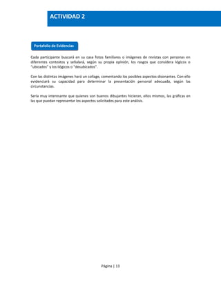 Página | 13
Cada participante buscará en su casa fotos familiares o imágenes de revistas con personas en
diferentes contextos y señalará, según su propia opinión, los rasgos que considera lógicos o
“ubicados” y los ilógicos o “desubicados”.
Con las distintas imágenes hará un collage, comentando los posibles aspectos disonantes. Con ello
evidenciará su capacidad para determinar la presentación personal adecuada, según las
circunstancias.
Sería muy interesante que quienes son buenos dibujantes hicieran, ellos mismos, las gráficas en
las que puedan representar los aspectos solicitados para este análisis.
Portafolio de Evidencias
ACTIVIDAD 2
 