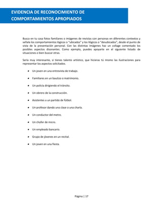 Página | 17
Busca en tu casa fotos familiares o imágenes de revistas con personas en diferentes contextos y
señala los comportamientos lógicos o “ubicados” y los ilógicos o “desubicados”, desde el punto de
vista de la presentación personal. Con las distintas imágenes haz un collage comentado los
posibles aspectos disonantes. Como ejemplo, puedes apoyarte en el siguiente listado de
situaciones o bien buscar otras.
Sería muy interesante, si tienes talento artístico, que hicieras tú mismo las ilustraciones para
representar los aspectos solicitados.
 Un joven en una entrevista de trabajo.
 Familiares en un bautizo o matrimonio.
 Un policía dirigiendo el tránsito.
 Un obrero de la construcción.
 Asistentes a un partido de fútbol.
 Un profesor dando una clase o una charla.
 Un conductor del metro.
 Un chofer de micro.
 Un empleado bancario.
 Grupo de jóvenes en un recital.
 Un joven en una fiesta.
EVIDENCIA DE RECONOCIMIENTO DE
COMPORTAMIENTOS APROPIADOS
comportamientos apropiados
 