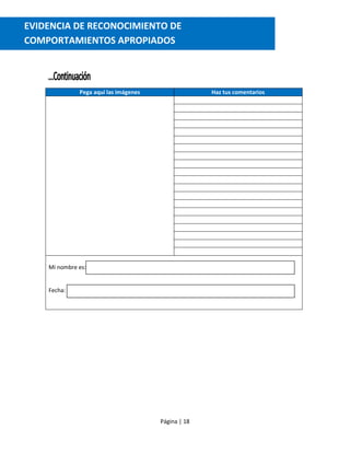 Página | 18
Pega aquí las imágenes Haz tus comentarios
Mi nombre es:
Fecha:
EVIDENCIA DE RECONOCIMIENTO DE
COMPORTAMIENTOS APROPIADOS
comportamientos apropiados
 