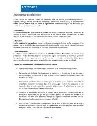 Página | 20
Para conseguir ser efectivos (as) en las diferentes áreas de nuestro quehacer diario (estudio,
deporte, trabajo, familia, actividades personales, actividades comunitarias), es recomendable
contar con un método que nos ayude a organizarnos. Podemos distinguir tres funciones que
contribuirán a optimizar nuestros esfuerzos.
1. Planeación.
Establecer propósitos y hacer un plan de trabajo que permita programar de manera anticipada las
tareas y el tiempo asignados a ellas, así como las fechas en que deben ser realizadas. Se debe
incluir la planificación de los recursos que necesitamos para los propósitos fijados.
2. Ejecución.
Implica realizar lo planeado de manera ordenada, respetando lo que se ha propuesto. Esto
requiere cierta flexibilidad, pero siempre considerando aquellas tareas que se han definido como
claves para conseguir los resultados. La ejecución requiere de autodisciplina.
3. Control de avance.
Se refiere a recabar información acerca de la calidad y cantidad de avances, en relación a los
propósitos o metas definidas. Significa comparar los logros en relación a lo planificado y realizar
los ajustes en forma oportuna para no desviarse de lo trazado inicialmente. Estos ajustes
aportarán información para realizar una planificación cada vez más cercana a la realidad.
Trabajar disciplinadamente supone observar ciertos hábitos:
 Controlar el tiempo. Hacer lo que está planificado en el tiempo definido para ello.
 Agrupar tareas similares. Hay tareas que se repiten en el tiempo, por lo que se sugiere
concentrarlas en un momento de cada jornada o en un día determinado, para hacer más
eficiente el trabajo.
 Controlar los resultados de nuestro trabajo y la forma en que lo estamos realizando. Es
importante dedicar un tiempo del día o de la semana, para evaluar si lo propuesto se está
logrando. Esto permitirá descubrir cualquier alejamiento a lo planificado y hacer las
correcciones necesarias para alcanzar las metas.
 Distinguir las prioridades. Distinguir lo urgente de lo importante. Decidir cuáles son las
tareas más importantes, las que hay que “cuidar”, porque son las que más aportan a los
resultados. Con esto claro, podremos atender lo “urgente” sin perder el rumbo trazado.
Distinguir prioridades requiere momentos de reflexión.
 Concentrarse. Es disponerse a trabajar con una actitud de concentración en la acción,
haciéndola importante y positiva. Esto incluye espacios de ocio o relajación para recuperar
energías y volver a con-centrarse o re-centrarse en la tarea.
ACTIVIDAD 3
 