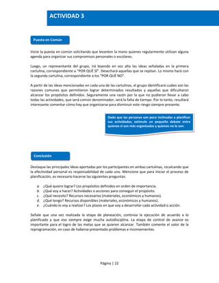 Página | 22
Inicie la puesta en común solicitando que levanten la mano quienes regularmente utilizan alguna
agenda para organizar sus compromisos personales o escolares.
Luego, un representante del grupo, irá leyendo en voz alta las ideas señaladas en la primera
cartulina, correspondiente a “POR QUÉ SÍ”. Desechará aquellas que se repitan. Lo mismo hará con
la segunda cartulina, correspondiente a los “POR QUÉ NO”.
A partir de las ideas mencionadas en cada una de las cartulinas, el grupo identificará cuáles son las
razones comunes que permitieron lograr determinados resultados y aquellas que dificultaron
alcanzar los propósitos definidos. Seguramente una razón por la que no pudieron llevar a cabo
todas las actividades, que será común denominador, será la falta de tiempo. Por lo tanto, resultará
interesante comentar cómo hay que organizarse para disminuir este riesgo siempre presente.
Destaque las principales ideas aportadas por los participantes en ambas cartulinas, recalcando que
la efectividad personal es responsabilidad de cada uno. Mencione que para iniciar el proceso de
planificación, es necesario hacerse las siguientes preguntas:
a. ¿Qué quiero lograr? Los propósitos definidos en orden de importancia.
b. ¿Qué voy a hacer? Actividades o acciones para conseguir el propósito.
c. ¿Qué necesito? Recursos necesarios (materiales, económicos y humanos).
d. ¿Qué tengo? Recursos disponibles (materiales, económicos y humanos).
e. ¿Cuándo lo voy a realizar? Los plazos en que voy a desarrollar cada actividad o acción.
Señale que una vez realizada la etapa de planeación, continúa la ejecución de acuerdo a lo
planificado y que eso siempre exige mucha autodisciplina. La etapa de control de avance es
importante para el logro de las metas que se quieren alcanzar. También comente el valor de la
reprogramación, en caso de haberse presentado problemas e inconvenientes.
Puesta en Común
Conclusión
ACTIVIDAD 3
Dado que las personas son poco inclinadas a planificar
sus actividades, estimule un pequeño debate entre
quienes sí son más organizadas y quienes no lo son.
 