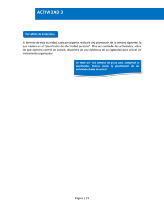 Página | 23
Al término de esta actividad, cada participante realizará una planeación de la semana siguiente, la
que vaciará en el “planificador de efectividad personal”. Una vez realizadas las actividades, sobre
las que ejercerá control de avance, dispondrá de una evidencia de su capacidad para utilizar un
instrumento organizador.
Portafolio de Evidencias
ACTIVIDAD 3
Se debe dar una semana de plazo para completar el
planificador. Incluye desde la planificación de las
actividades hasta el control.
 