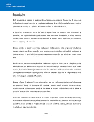Página | i
ÁREA
EFECTIVIDAD PERSONAL
En la actualidad, el proceso de globalización de la economía, así como el desarrollo de esquemas
de funcionamiento del mercado de trabajo, centrado en el desarrollo del capital humano, requiere
de nuevas características a quienes se incorporan y buscan mantenerse en él.
El desarrollo económico y social de México requiere que las personas sean polivalentes y
versátiles, que sepan identificar oportunidades para la creación de negocios. El nuevo contexto
solicita que las personas sean capaces de adaptarse de manera rápida al entorno, de ser capaces
de autodirigirse y autoevaluarse.
En este sentido, un objetivo central de la educación media superior debe ser generar estudiantes
que aprendan lo que deben aprender como personas, como miembros activos de la sociedad a la
que pertenecen y como individuos que son capaces de emprender con acierto sus proyectos de
vida.
En este marco, desarrollar competencias para la vida implica la formación de Competencias de
Empleabilidad, que deberán estar asociadas a la productividad y a la competitividad. Es un hecho
que los jóvenes necesitan mejores herramientas conceptuales y metodológicas que les posibiliten
un importante desempeño laboral y que les permitan enfrentar el desafío de ser productivos para
ellos mismos y para la sociedad Mexicana.
En este esfuerzo de articulación educación-trabajo, que han realizado conjuntamente la Secretaría
de Educación Pública y la Secretaría del Trabajo y Previsión Social, llamamos Competencias de
Productividad y Empleabilidad debido a que éstas se utilizan en cualquier espacio laboral y
preparan a las personas para cualquier tipo de trabajo.
Asimismo, permiten que la formación de los jóvenes les posibilite superar dificultades, organizar y
mantener en marcha iniciativas propias o colectivas, saber manejar y conseguir recursos, trabajar
con otros, tener sentido de responsabilidad personal, colectiva y social, obtener los mejores
resultados, y seguir aprendiendo.
 