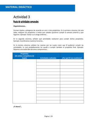 Página | 24
Organicémonos…
Formen duplas y pónganse de acuerdo en uno o más propósitos. En la primera columna, de esta
tabla, indiquen los propósitos o metas que ustedes quisieron cumplir la semana anterior y que
lograron. Ejemplo: Visitar a un amigo enfermo…
En la segunda columna, señalen qué actividades realizaron para cumplir dichos propósitos.
Ejemplo: Coordinamos nuestros horarios…
En la tercera columna señalen las razones por las cuales creen que SÍ pudieron cumplir las
actividades, lo cual probablemente les ayudó a cumplir también el propósito final. Ejemplo:
Dejamos una tarde libre de otros compromisos…
Propósitos
(de ambos compañeros de
dupla) Actividades realizadas ¿Por qué SÍ nos resultaron?
¿Y ahora?…
MATERIAL DIDÁCTICO
 