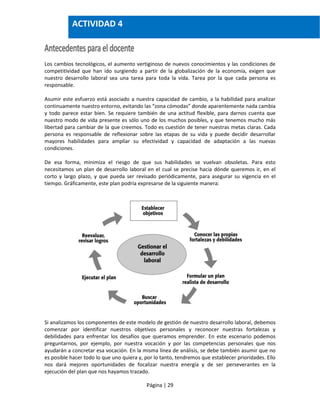 Página | 29
Los cambios tecnológicos, el aumento vertiginoso de nuevos conocimientos y las condiciones de
competitividad que han ido surgiendo a partir de la globalización de la economía, exigen que
nuestro desarrollo laboral sea una tarea para toda la vida. Tarea por la que cada persona es
responsable.
Asumir este esfuerzo está asociado a nuestra capacidad de cambio, a la habilidad para analizar
continuamente nuestro entorno, evitando las “zona cómodas” donde aparentemente nada cambia
y todo parece estar bien. Se requiere también de una actitud flexible, para darnos cuenta que
nuestro modo de vida presente es sólo uno de los muchos posibles, y que tenemos mucho más
libertad para cambiar de la que creemos. Todo es cuestión de tener nuestras metas claras. Cada
persona es responsable de reflexionar sobre las etapas de su vida y puede decidir desarrollar
mayores habilidades para ampliar su efectividad y capacidad de adaptación a las nuevas
condiciones.
De esa forma, minimiza el riesgo de que sus habilidades se vuelvan obsoletas. Para esto
necesitamos un plan de desarrollo laboral en el cual se precise hacia dónde queremos ir, en el
corto y largo plazo, y que pueda ser revisado periódicamente, para asegurar su vigencia en el
tiempo. Gráficamente, este plan podría expresarse de la siguiente manera:
Si analizamos los componentes de este modelo de gestión de nuestro desarrollo laboral, debemos
comenzar por identificar nuestros objetivos personales y reconocer nuestras fortalezas y
debilidades para enfrentar los desafíos que queramos emprender. En este escenario podemos
preguntarnos, por ejemplo, por nuestra vocación y por las competencias personales que nos
ayudarán a concretar esa vocación. En la misma línea de análisis, se debe también asumir que no
es posible hacer todo lo que uno quiera y, por lo tanto, tendremos que establecer prioridades. Ello
nos dará mejores oportunidades de focalizar nuestra energía y de ser perseverantes en la
ejecución del plan que nos hayamos trazado.
ACTIVIDAD 4
 