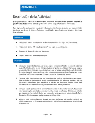 Página | 30
El propósito de esta actividad es identificar las principales áreas de interés personal asociadas a
posibilidades de desarrollo laboral, ajustándolas con las propias fortalezas y debilidades.
Para lograrlo, los participantes trabajarán individualmente algunos ejercicios que les permitirán
configurar sus áreas de interés, fortalezas y debilidades para, finalmente, disponer de metas
jerarquizadas.
 Fotocopie la lámina “Gestionando mi desarrollo laboral”; una copia por participante.
 Fotocopie la lámina “Mi escudo personal”; una copia por participante.
 Disponga de lápices de colores o plumones.
 Tenga a mano cinta adhesiva y una tijera.
1. Introduzca la actividad destacando los conceptos centrales señalados en los antecedentes
para el facilitador, tales como: el imperativo de ser gestores del desarrollo laboral propio,
la necesidad de revisión permanente de intereses, fortalezas y debilidades, y la definición
de metas. Apoye la presentación de estos conceptos reproduciendo en la pizarra o en un
rotafolio el gráfico que muestra el ciclo para gestionar el desarrollo laboral.
2. Comente a los participantes que, sin pretender que realicen un diagnóstico vocacional,
esta actividad les permitirá un mayor conocimiento de sus áreas de interés y de sus
fortalezas y debilidades para enfrentar el desafío de realización laboral. Todo esto
redundará en una mejor capacidad para determinar sus metas prioritarias.
3. Entregue a cada participante la lámina “Gestionando mi desarrollo laboral”. Revise con
ellos los conceptos solicitados: área de interés, metas, fortalezas y debilidades. Solicite
que trabajen en forma individual y que respondan las preguntas de los ejercicios 1, 2 y 3.
Otórgueles 25 minutos para realizar esta parte del ejercicio.
4. Mientras ellos están trabajando, despeje un muro de la sala que puedan convertir en
galería de escudos. En él cada participante podrá colgar la lámina que usted les entregará
a continuación.
Preparación
Desarrollo
ACTIVIDAD 4
 