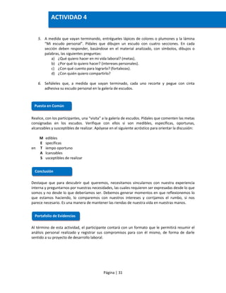 Página | 31
5. A medida que vayan terminando, entrégueles lápices de colores o plumones y la lámina
“Mi escudo personal”. Pídales que dibujen un escudo con cuatro secciones. En cada
sección deben responder, basándose en el material analizado, con símbolos, dibujos o
palabras, las siguientes preguntas:
a) ¿Qué quiero hacer en mi vida laboral? (metas).
b) ¿Por qué lo quiero hacer? (intereses personales).
c) ¿Con qué cuento para lograrlo? (fortalezas).
d) ¿Con quién quiero compartirlo?
6. Señáleles que, a medida que vayan terminado, cada uno recorte y pegue con cinta
adhesiva su escudo personal en la galería de escudos.
Realice, con los participantes, una “visita” a la galería de escudos. Pídales que comenten las metas
consignadas en los escudos. Verifique con ellos si son medibles, específicas, oportunas,
alcanzables y susceptibles de realizar. Apóyese en el siguiente acróstico para orientar la discusión:
M edibles
E specíficas
en T iempo oportuno
A lcanzables
S usceptibles de realizar
Destaque que para descubrir qué queremos, necesitamos vincularnos con nuestra experiencia
interna y preguntarnos por nuestras necesidades, las cuales requieren ser expresadas desde lo que
somos y no desde lo que deberíamos ser. Debemos generar momentos en que reflexionemos lo
que estamos haciendo, lo comparemos con nuestros intereses y corrijamos el rumbo, si nos
parece necesario. Es una manera de mantener las riendas de nuestra vida en nuestras manos.
Al término de esta actividad, el participante contará con un formato que le permitirá resumir el
análisis personal realizado y registrar sus compromisos para con él mismo, de forma de darle
sentido a su proyecto de desarrollo laboral.
Puesta en Común
Conclusión
Portafolio de Evidencias
ACTIVIDAD 4
 