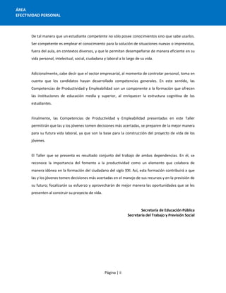 Página | ii
ÁREA
EFECTIVIDAD PERSONAL
De tal manera que un estudiante competente no sólo posee conocimientos sino que sabe usarlos.
Ser competente es emplear el conocimiento para la solución de situaciones nuevas o imprevistas,
fuera del aula, en contextos diversos, y que le permitan desempeñarse de manera eficiente en su
vida personal, intelectual, social, ciudadana y laboral a lo largo de su vida.
Adicionalmente, cabe decir que el sector empresarial, al momento de contratar personal, toma en
cuenta que los candidatos hayan desarrollado competencias generales. En este sentido, las
Competencias de Productividad y Empleabilidad son un componente a la formación que ofrecen
las instituciones de educación media y superior, al enriquecer la estructura cognitiva de los
estudiantes.
Finalmente, las Competencias de Productividad y Empleabilidad presentadas en este Taller
permitirán que las y los jóvenes tomen decisiones más acertadas, se preparen de la mejor manera
para su futura vida laboral, ya que son la base para la construcción del proyecto de vida de los
jóvenes.
El Taller que se presenta es resultado conjunto del trabajo de ambas dependencias. En él, se
reconoce la importancia del fomento a la productividad como un elemento que colabora de
manera idónea en la formación del ciudadano del siglo XXI. Así, esta formación contribuirá a que
las y los jóvenes tomen decisiones más acertadas en el manejo de sus recursos y en la previsión de
su futuro; focalizarán su esfuerzo y aprovecharán de mejor manera las oportunidades que se les
presenten al construir su proyecto de vida.
Secretaría de Educación Pública
Secretaría del Trabajo y Previsión Social
 