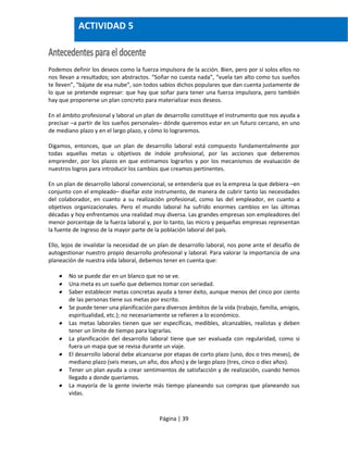 Página | 39
Podemos definir los deseos como la fuerza impulsora de la acción. Bien, pero por sí solos ellos no
nos llevan a resultados; son abstractos. “Soñar no cuesta nada”, “vuela tan alto como tus sueños
te lleven”, “bájate de esa nube”, son todos sabios dichos populares que dan cuenta justamente de
lo que se pretende expresar: que hay que soñar para tener una fuerza impulsora, pero también
hay que proponerse un plan concreto para materializar esos deseos.
En el ámbito profesional y laboral un plan de desarrollo constituye el instrumento que nos ayuda a
precisar –a partir de los sueños personales– dónde queremos estar en un futuro cercano, en uno
de mediano plazo y en el largo plazo, y cómo lo lograremos.
Digamos, entonces, que un plan de desarrollo laboral está compuesto fundamentalmente por
todas aquellas metas u objetivos de índole profesional, por las acciones que deberemos
emprender, por los plazos en que estimamos lograrlos y por los mecanismos de evaluación de
nuestros logros para introducir los cambios que creamos pertinentes.
En un plan de desarrollo laboral convencional, se entendería que es la empresa la que debiera –en
conjunto con el empleado– diseñar este instrumento, de manera de cubrir tanto las necesidades
del colaborador, en cuanto a su realización profesional, como las del empleador, en cuanto a
objetivos organizacionales. Pero el mundo laboral ha sufrido enormes cambios en las últimas
décadas y hoy enfrentamos una realidad muy diversa. Las grandes empresas son empleadores del
menor porcentaje de la fuerza laboral y, por lo tanto, las micro y pequeñas empresas representan
la fuente de ingreso de la mayor parte de la población laboral del país.
Ello, lejos de invalidar la necesidad de un plan de desarrollo laboral, nos pone ante el desafío de
autogestionar nuestro propio desarrollo profesional y laboral. Para valorar la importancia de una
planeación de nuestra vida laboral, debemos tener en cuenta que:
 No se puede dar en un blanco que no se ve.
 Una meta es un sueño que debemos tomar con seriedad.
 Saber establecer metas concretas ayuda a tener éxito, aunque menos del cinco por ciento
de las personas tiene sus metas por escrito.
 Se puede tener una planificación para diversos ámbitos de la vida (trabajo, familia, amigos,
espiritualidad, etc.); no necesariamente se refieren a lo económico.
 Las metas laborales tienen que ser específicas, medibles, alcanzables, realistas y deben
tener un límite de tiempo para lograrlas.
 La planificación del desarrollo laboral tiene que ser evaluada con regularidad, como si
fuera un mapa que se revisa durante un viaje.
 El desarrollo laboral debe alcanzarse por etapas de corto plazo (uno, dos o tres meses), de
mediano plazo (seis meses, un año, dos años) y de largo plazo (tres, cinco o diez años).
 Tener un plan ayuda a crear sentimientos de satisfacción y de realización, cuando hemos
llegado a donde queríamos.
 La mayoría de la gente invierte más tiempo planeando sus compras que planeando sus
vidas.
ACTIVIDAD 5
 