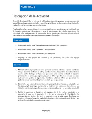 Página | 40
El sentido de esta actividad es entrenar la habilidad de desarrollar y evaluar un plan de desarrollo
laboral. Los participantes son invitados a identificar prioridades, fundamentalmente profesionales
y laborales, y la forma en que pueden alcanzarlas.
Para lograrlo, se hará un ejercicio en tres escenarios diferentes: uno de empresa tradicional, uno
de iniciativa económica independiente y uno de continuación de estudios superiores. Ello
enfrentará a los participantes a la consecución de un objetivo previamente determinado, de
manera tal de que puedan trazar caminos concretos para alcanzarlos.
 Fotocopie la lámina para “Trabajadores independientes”; dos ejemplares.
 Fotocopie la lámina para “Empleados”; dos ejemplares.
 Fotocopie la lámina para “Estudiantes”; dos ejemplares.
 Disponga de seis pliegos de cartulina y seis plumones; uno para cada equipo,
respectivamente.
1. Motive la actividad preguntando quién quería ser bombero, futbolista o policía cuando era
niño; o bailarina, profesora o actriz, cuando era niña. Pregúnteles también si todavía
quieren serlo. Destaque el hecho de que existe una enorme cantidad de opciones
profesionales en la vida, que lograr cualquiera es difícil y que debemos empezar por saber
qué queremos y cómo lo lograremos. Cuando no sabemos definir qué queremos, nos
podemos ayudar identificando primeramente lo qué no queremos.
2. Coménteles que ordenarán secuencialmente y completarán un listado de actividades que
hay que cumplir para llegar a una meta. Lo harán en tres escenarios diferentes: en una
iniciativa económica independiente, en una empresa tradicional y en un medio estudiantil.
3. Solicite al grupo que se dividan en seis equipos: dos de los equipos trabajarán en el
escenario 1, dos en el escenario 2 y dos en el escenario 3. Distribúyales las
correspondientes láminas de los tres escenarios; una a cada grupo. Solicíteles que
imaginen el inicio del proyecto, según las instrucciones diferenciadas de cada lámina y que
ordenen las actividades que deben emprender.
Preparación
Desarrollo
ACTIVIDAD 5
 