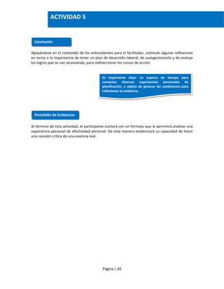 Página | 42
Apoyándose en el contenido de los antecedentes para el facilitador, estimule algunas reflexiones
en torno a la importancia de tener un plan de desarrollo laboral, de autogestionarlo y de evaluar
los logros que se van alcanzando, para redireccionar los cursos de acción.
Al término de esta actividad, el participante contará con un formato que le permitirá analizar una
experiencia personal de efectividad personal. De esta manera evidenciará su capacidad de hacer
una revisión crítica de una vivencia real.
Conclusión
Portafolio de Evidencias
ACTIVIDAD 5
Es importante dejar un espacio de tiempo para
comentar diversas experiencias personales de
planificación, a objeto de generar las condiciones para
reflexionar la evidencia.
 