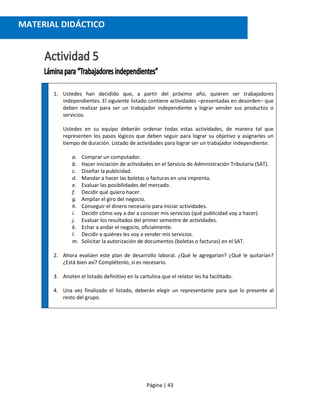 Página | 43
1. Ustedes han decidido que, a partir del próximo año, quieren ser trabajadores
independientes. El siguiente listado contiene actividades –presentadas en desorden– que
deben realizar para ser un trabajador independiente y lograr vender sus productos o
servicios.
Ustedes en su equipo deberán ordenar todas estas actividades, de manera tal que
representen los pasos lógicos que deben seguir para lograr su objetivo y asignarles un
tiempo de duración. Listado de actividades para lograr ser un trabajador independiente:
a. Comprar un computador.
b. Hacer iniciación de actividades en el Servicio de Administración Tributaria (SAT).
c. Diseñar la publicidad.
d. Mandar a hacer las boletas o facturas en una imprenta.
e. Evaluar las posibilidades del mercado.
f. Decidir qué quiero hacer.
g. Ampliar el giro del negocio.
h. Conseguir el dinero necesario para iniciar actividades.
i. Decidir cómo voy a dar a conocer mis servicios (qué publicidad voy a hacer).
j. Evaluar los resultados del primer semestre de actividades.
k. Echar a andar el negocio, oficialmente.
l. Decidir a quiénes les voy a vender mis servicios.
m. Solicitar la autorización de documentos (boletas o facturas) en el SAT.
2. Ahora evalúen este plan de desarrollo laboral. ¿Qué le agregarían? ¿Qué le quitarían?
¿Está bien así? Complétenlo, si es necesario.
3. Anoten el listado definitivo en la cartulina que el relator les ha facilitado.
4. Una vez finalizado el listado, deberán elegir un representante para que lo presente al
resto del grupo.
MATERIAL DIDÁCTICO
 