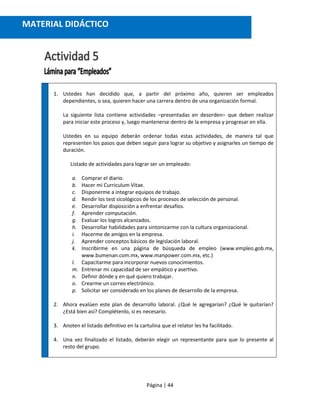 Página | 44
1. Ustedes han decidido que, a partir del próximo año, quieren ser empleados
dependientes, o sea, quieren hacer una carrera dentro de una organización formal.
La siguiente lista contiene actividades –presentadas en desorden– que deben realizar
para iniciar este proceso y, luego mantenerse dentro de la empresa y progresar en ella.
Ustedes en su equipo deberán ordenar todas estas actividades, de manera tal que
representen los pasos que deben seguir para lograr su objetivo y asignarles un tiempo de
duración.
Listado de actividades para lograr ser un empleado:
a. Comprar el diario.
b. Hacer mi Curriculum Vitae.
c. Disponerme a integrar equipos de trabajo.
d. Rendir los test sicológicos de los procesos de selección de personal.
e. Desarrollar disposición a enfrentar desafíos.
f. Aprender computación.
g. Evaluar los logros alcanzados.
h. Desarrollar habilidades para sintonizarme con la cultura organizacional.
i. Hacerme de amigos en la empresa.
j. Aprender conceptos básicos de legislación laboral.
k. Inscribirme en una página de búsqueda de empleo (www.empleo.gob.mx,
www.bumenan.com.mx, www.manpower.com.mx, etc.)
l. Capacitarme para incorporar nuevos conocimientos.
m. Entrenar mi capacidad de ser empático y asertivo.
n. Definir dónde y en qué quiero trabajar.
o. Crearme un correo electrónico.
p. Solicitar ser considerado en los planes de desarrollo de la empresa.
2. Ahora evalúen este plan de desarrollo laboral. ¿Qué le agregarían? ¿Qué le quitarían?
¿Está bien así? Complétenlo, si es necesario.
3. Anoten el listado definitivo en la cartulina que el relator les ha facilitado.
4. Una vez finalizado el listado, deberán elegir un representante para que lo presente al
resto del grupo.
MATERIAL DIDÁCTICO
 