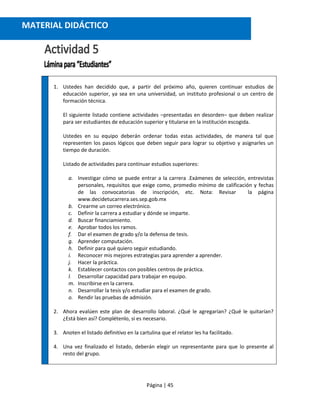 Página | 45
1. Ustedes han decidido que, a partir del próximo año, quieren continuar estudios de
educación superior, ya sea en una universidad, un instituto profesional o un centro de
formación técnica.
El siguiente listado contiene actividades –presentadas en desorden– que deben realizar
para ser estudiantes de educación superior y titularse en la institución escogida.
Ustedes en su equipo deberán ordenar todas estas actividades, de manera tal que
representen los pasos lógicos que deben seguir para lograr su objetivo y asignarles un
tiempo de duración.
Listado de actividades para continuar estudios superiores:
a. Investigar cómo se puede entrar a la carrera .Exámenes de selección, entrevistas
personales, requisitos que exige como, promedio mínimo de calificación y fechas
de las convocatorias de inscripción, etc. Nota: Revisar la página
www.decidetucarrera.ses.sep.gob.mx
b. Crearme un correo electrónico.
c. Definir la carrera a estudiar y dónde se imparte.
d. Buscar financiamiento.
e. Aprobar todos los ramos.
f. Dar el examen de grado y/o la defensa de tesis.
g. Aprender computación.
h. Definir para qué quiero seguir estudiando.
i. Reconocer mis mejores estrategias para aprender a aprender.
j. Hacer la práctica.
k. Establecer contactos con posibles centros de práctica.
l. Desarrollar capacidad para trabajar en equipo.
m. Inscribirse en la carrera.
n. Desarrollar la tesis y/o estudiar para el examen de grado.
o. Rendir las pruebas de admisión.
2. Ahora evalúen este plan de desarrollo laboral. ¿Qué le agregarían? ¿Qué le quitarían?
¿Está bien así? Complétenlo, si es necesario.
3. Anoten el listado definitivo en la cartulina que el relator les ha facilitado.
4. Una vez finalizado el listado, deberán elegir un representante para que lo presente al
resto del grupo.
MATERIAL DIDÁCTICO
 
