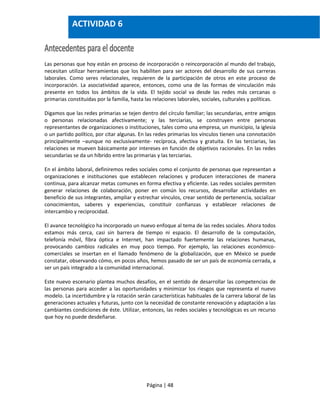 Página | 48
Las personas que hoy están en proceso de incorporación o reincorporación al mundo del trabajo,
necesitan utilizar herramientas que los habiliten para ser actores del desarrollo de sus carreras
laborales. Como seres relacionales, requieren de la participación de otros en este proceso de
incorporación. La asociatividad aparece, entonces, como una de las formas de vinculación más
presente en todos los ámbitos de la vida. El tejido social va desde las redes más cercanas o
primarias constituidas por la familia, hasta las relaciones laborales, sociales, culturales y políticas.
Digamos que las redes primarias se tejen dentro del círculo familiar; las secundarias, entre amigos
o personas relacionadas afectivamente; y las terciarias, se construyen entre personas
representantes de organizaciones o instituciones, tales como una empresa, un municipio, la iglesia
o un partido político, por citar algunas. En las redes primarias los vínculos tienen una connotación
principalmente –aunque no exclusivamente- recíproca, afectiva y gratuita. En las terciarias, las
relaciones se mueven básicamente por intereses en función de objetivos racionales. En las redes
secundarias se da un híbrido entre las primarias y las terciarias.
En el ámbito laboral, definiremos redes sociales como el conjunto de personas que representan a
organizaciones e instituciones que establecen relaciones y producen interacciones de manera
continua, para alcanzar metas comunes en forma efectiva y eficiente. Las redes sociales permiten
generar relaciones de colaboración, poner en común los recursos, desarrollar actividades en
beneficio de sus integrantes, ampliar y estrechar vínculos, crear sentido de pertenencia, socializar
conocimientos, saberes y experiencias, constituir confianzas y establecer relaciones de
intercambio y reciprocidad.
El avance tecnológico ha incorporado un nuevo enfoque al tema de las redes sociales. Ahora todos
estamos más cerca, casi sin barrera de tiempo ni espacio. El desarrollo de la computación,
telefonía móvil, fibra óptica e Internet, han impactado fuertemente las relaciones humanas,
provocando cambios radicales en muy poco tiempo. Por ejemplo, las relaciones económico-
comerciales se insertan en el llamado fenómeno de la globalización, que en México se puede
constatar, observando cómo, en pocos años, hemos pasado de ser un país de economía cerrada, a
ser un país integrado a la comunidad internacional.
Este nuevo escenario plantea muchos desafíos, en el sentido de desarrollar las competencias de
las personas para acceder a las oportunidades y minimizar los riesgos que representa el nuevo
modelo. La incertidumbre y la rotación serán características habituales de la carrera laboral de las
generaciones actuales y futuras, junto con la necesidad de constante renovación y adaptación a las
cambiantes condiciones de éste. Utilizar, entonces, las redes sociales y tecnológicas es un recurso
que hoy no puede desdeñarse.
ACTIVIDAD 6
 