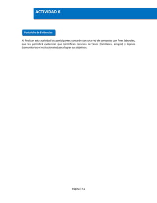 Página | 51
Al finalizar esta actividad los participantes contarán con una red de contactos con fines laborales,
que les permitirá evidenciar que identifican recursos cercanos (familiares, amigos) y lejanos
(comunitarios e institucionales) para lograr sus objetivos.
Portafolio de Evidencias
ACTIVIDAD 6
 