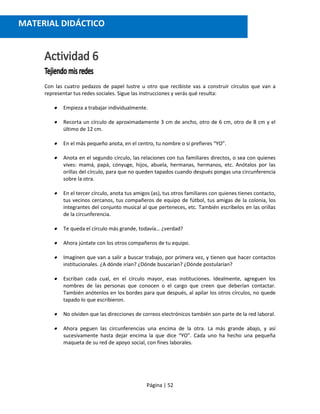 Página | 52
Con las cuatro pedazos de papel lustre u otro que recibiste vas a construir círculos que van a
representar tus redes sociales. Sigue las instrucciones y verás qué resulta:
 Empieza a trabajar individualmente.
 Recorta un círculo de aproximadamente 3 cm de ancho, otro de 6 cm, otro de 8 cm y el
último de 12 cm.
 En el más pequeño anota, en el centro, tu nombre o si prefieres “YO”.
 Anota en el segundo círculo, las relaciones con tus familiares directos, o sea con quienes
vives: mamá, papá, cónyuge, hijos, abuela, hermanas, hermanos, etc. Anótalos por las
orillas del círculo, para que no queden tapados cuando después pongas una circunferencia
sobre la otra.
 En el tercer círculo, anota tus amigos (as), tus otros familiares con quienes tienes contacto,
tus vecinos cercanos, tus compañeros de equipo de fútbol, tus amigas de la colonia, los
integrantes del conjunto musical al que perteneces, etc. También escríbelos en las orillas
de la circunferencia.
 Te queda el círculo más grande, todavía… ¿verdad?
 Ahora júntate con los otros compañeros de tu equipo.
 Imaginen que van a salir a buscar trabajo, por primera vez, y tienen que hacer contactos
institucionales. ¿A dónde irían? ¿Dónde buscarían? ¿Dónde postularían?
 Escriban cada cual, en el círculo mayor, esas instituciones. Idealmente, agreguen los
nombres de las personas que conocen o el cargo que creen que deberían contactar.
También anótenlos en los bordes para que después, al apilar los otros círculos, no quede
tapado lo que escribieron.
 No olviden que las direcciones de correos electrónicos también son parte de la red laboral.
 Ahora peguen las circunferencias una encima de la otra. La más grande abajo, y así
sucesivamente hasta dejar encima la que dice “YO”. Cada uno ha hecho una pequeña
maqueta de su red de apoyo social, con fines laborales.
MATERIAL DIDÁCTICO
 
