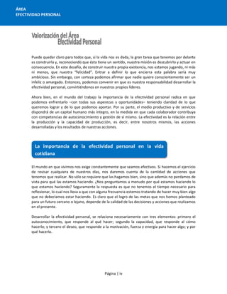 Página | iv
ÁREA
EFECTIVIDAD PERSONAL
Puede quedar claro para todos que, si la vida nos es dada, la gran tarea que tenemos por delante
es construirla y, reconociendo que ésta tiene un sentido, nuestra misión es descubrirlo y actuar en
consecuencia. En este desafío, de construir nuestra propia existencia, nos estamos jugando, ni más
ni menos, que nuestra “felicidad”. Entrar a definir lo que encierra esta palabra sería muy
ambicioso. Sin embargo, con certeza podemos afirmar que nadie quiere conscientemente ser un
infeliz o amargado. Entonces, podemos convenir en que es nuestra responsabilidad desarrollar la
efectividad personal, convirtiéndonos en nuestros propios líderes.
Ahora bien, en el mundo del trabajo la importancia de la efectividad personal radica en que
podemos enfrentarlo –con todas sus asperezas y oportunidades– teniendo claridad de lo que
queremos lograr y de lo que podemos aportar. Por su parte, el medio productivo y de servicios
dispondrá de un capital humano más íntegro, en la medida en que cada colaborador contribuya
con competencias de autoconocimiento y gestión de sí mismo. La efectividad es la relación entre
la producción y la capacidad de producción, es decir, entre nosotros mismos, las acciones
desarrolladas y los resultados de nuestras acciones.
El mundo en que vivimos nos exige constantemente que seamos efectivos. Si hacemos el ejercicio
de revisar cualquiera de nuestros días, nos daremos cuenta de la cantidad de acciones que
tenemos que realizar. No sólo se requiere que las hagamos bien, sino que además no perdamos de
vista para qué las estamos haciendo. ¿Nos preguntamos a menudo por qué estamos haciendo lo
que estamos haciendo? Seguramente la respuesta es que no tenemos el tiempo necesario para
reflexionar, lo cual nos lleva a que con alguna frecuencia estemos tratando de hacer muy bien algo
que no deberíamos estar haciendo. Es claro que el logro de las metas que nos hemos planteado
para un futuro cercano o lejano, depende de la calidad de las decisiones y acciones que realizamos
en el presente.
Desarrollar la efectividad personal, se relaciona necesariamente con tres elementos: primero el
autoconocimiento, que responde al qué hacer; segundo la capacidad, que responde al cómo
hacerlo; y tercero el deseo, que responde a la motivación, fuerza y energía para hacer algo; y por
qué hacerlo.
La importancia de la efectividad personal en la vida
cotidiana
 