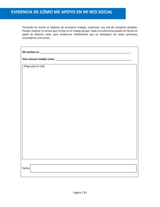 Página | 55
Teniendo en mente el objetivo de encontrar trabajo, construye una red de contactos posibles.
Puedes mejorar la misma que hiciste en el trabajo grupal. Cada circunferencia puede ser hecha en
papel de distinto color, para evidenciar nítidamente que se distinguen las redes primarias,
secundarias y terciarias.
Mi nombre es: _______________________________________________________________.
Voy a buscar trabajo como: _____________________________________________________.
(Pega aquí tu red)
Fecha:
EVIDENCIA DE CÓMO ME APOYO EN MI RED SOCIAL
 