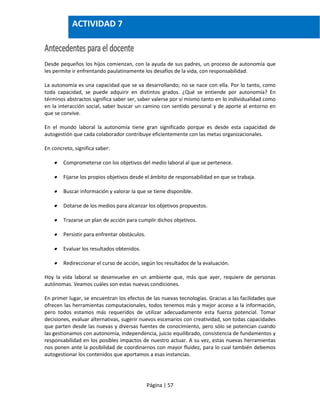Página | 57
Desde pequeños los hijos comienzan, con la ayuda de sus padres, un proceso de autonomía que
les permite ir enfrentando paulatinamente los desafíos de la vida, con responsabilidad.
La autonomía es una capacidad que se va desarrollando; no se nace con ella. Por lo tanto, como
toda capacidad, se puede adquirir en distintos grados. ¿Qué se entiende por autonomía? En
términos abstractos significa saber ser, saber valerse por sí mismo tanto en lo individualidad como
en la interacción social, saber buscar un camino con sentido personal y de aporte al entorno en
que se convive.
En el mundo laboral la autonomía tiene gran significado porque es desde esta capacidad de
autogestión que cada colaborador contribuye eficientemente con las metas organizacionales.
En concreto, significa saber:
 Comprometerse con los objetivos del medio laboral al que se pertenece.
 Fijarse los propios objetivos desde el ámbito de responsabilidad en que se trabaja.
 Buscar información y valorar la que se tiene disponible.
 Dotarse de los medios para alcanzar los objetivos propuestos.
 Trazarse un plan de acción para cumplir dichos objetivos.
 Persistir para enfrentar obstáculos.
 Evaluar los resultados obtenidos.
 Redireccionar el curso de acción, según los resultados de la evaluación.
Hoy la vida laboral se desenvuelve en un ambiente que, más que ayer, requiere de personas
autónomas. Veamos cuáles son estas nuevas condiciones.
En primer lugar, se encuentran los efectos de las nuevas tecnologías. Gracias a las facilidades que
ofrecen las herramientas computacionales, todos tenemos más y mejor acceso a la información,
pero todos estamos más requeridos de utilizar adecuadamente esta fuerza potencial. Tomar
decisiones, evaluar alternativas, sugerir nuevos escenarios con creatividad, son todas capacidades
que parten desde las nuevas y diversas fuentes de conocimiento, pero sólo se potencian cuando
las gestionamos con autonomía, independencia, juicio equilibrado, consistencia de fundamentos y
responsabilidad en los posibles impactos de nuestro actuar. A su vez, estas nuevas herramientas
nos ponen ante la posibilidad de coordinarnos con mayor fluidez, para lo cual también debemos
autogestionar los contenidos que aportamos a esas instancias.
ACTIVIDAD 7
 