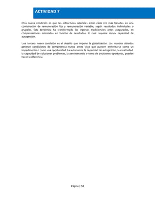 Página | 58
Otra nueva condición es que las estructuras salariales están cada vez más basadas en una
combinación de remuneración fija y remuneración variable, según resultados individuales o
grupales. Esta tendencia ha transformado los ingresos tradicionales antes asegurados, en
compensaciones calculadas en función de resultados, lo cual requiere mayor capacidad de
autogestión.
Una tercera nueva condición es el desafío que impone la globalización. Los mundos abiertos
generan condiciones de competencia nunca antes vista que pueden enfrentarse como un
impedimento o como una oportunidad. La autonomía, la capacidad de autogestión, la creatividad,
la capacidad de solucionar problemas, la perseverancia y toma de decisiones oportunas, pueden
hacer la diferencia.
ACTIVIDAD 7
 